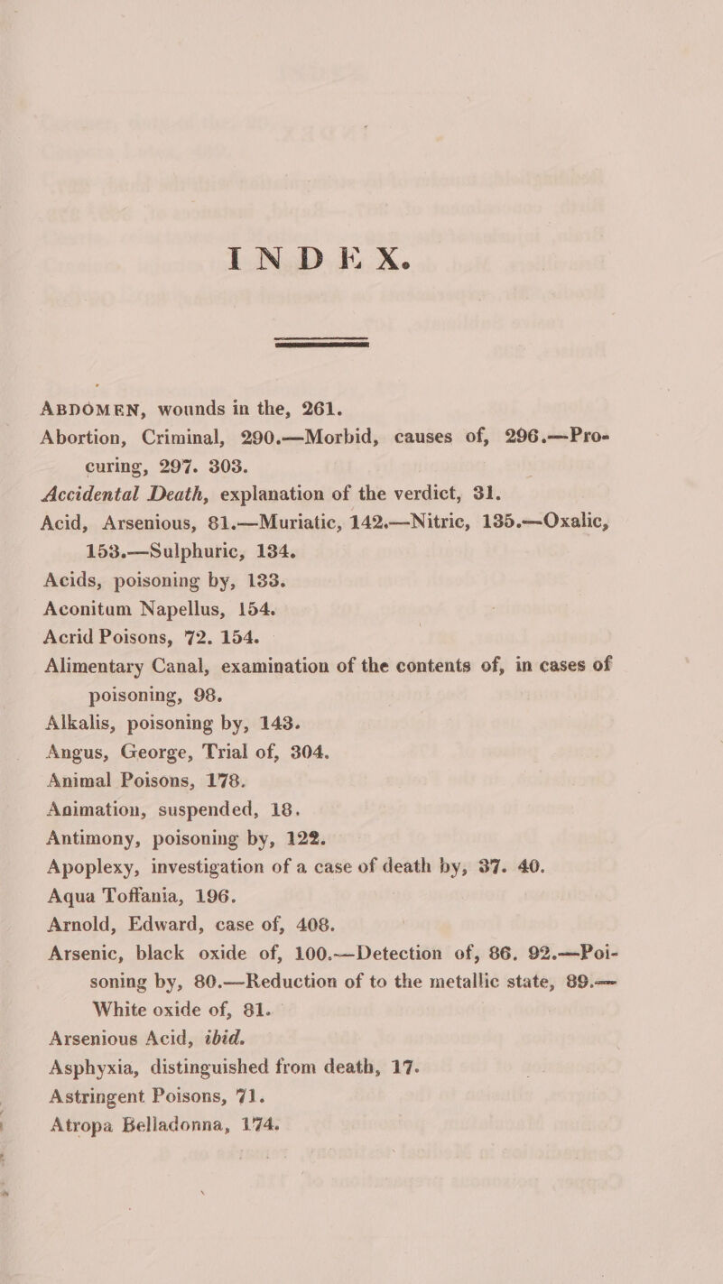 INDEX. ABDOMEN, wounds in the, 261. Abortion, Criminal, 290.—Morbid, causes of, 296.—Pro- curing, 297. 303. Accidental Death, explanation of the verdict, 31. Acid, Arsenious, 81.—Muriatic, 142,—Nitric, 185.—Oxalic, 153.—Sulphuric, 134. Acids, poisoning by, 133. Aconitum Napellus, 154. Acrid Poisons, 72. 154. | Alimentary Canal, examination of the contents of, in cases of poisoning, 98. Alkalis, poisoning by, 143. Angus, George, Trial of, 304. Animal Poisons, 178. Animation, suspended, 18. Antimony, poisoning by, 122. Apoplexy, investigation of a case of death by, 37. 40. Aqua Toffania, 196. Arnold, Edward, case of, 408. Arsenic, black oxide of, 100.—Detection of, 86. 92.—Poi- soning by, 80.—Reduction of to the metallic state, 89.— White oxide of, 81. Arsenious Acid, ibid. Asphyxia, distinguished from death, 17. Astringent Poisons, 71. Atropa Belladonna, 174.