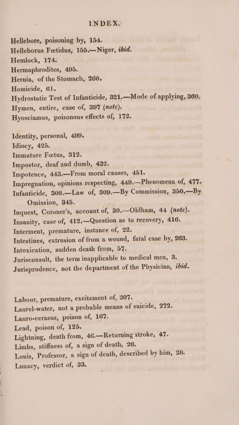 Hellebore, poisoning by, 154. Helleborus Feetidus, 155.—Niger, ibid. Hemlock, 174. Hermaphrodites, 495. Hernia, of the Stomach, 260. Homicide, 61. Hydrostatic Test of Infanticide, 321.—Mode of applying, 360. Hymen, entire, case of, 397 (note). Hyosciamus, poisonous effects of, 172. Identity, personal, 499. idiocy, 425. Immature Feetus, 312. Impostor, deaf and dumb, 432. Impotence, 443.—From moral causes, 451. Impregnation, opinions respecting, 449.—Phenomena of, 477.. Infanticide, 308.—Law of, 309.—By Commission, 350.—By Omission, 345. Inquest, Coroner's, account of, 30..—Oldham, 44 (note). Insanity, case of, 412.—Question as to recovery, 416. Interment, premature, instance of, 22. | Intestines, extrusion of from a wound, fatal case by, 263. Intoxication, sudden death from, 57. Jurisconsult, the term inapplicable to medical men, 3. Jurisprudence, not the department of the Physician, ibid. Labour, premature, excitement of, 307. Laurel-water, not a probable means of suicide, 272. Lauro-cerasus, poison of, 167. Lead, poison of, 129. Lightning, death from, 46.—Returning stroke, 47. Limbs, stiffness of, a sign of death, 26. : Louis, Professor, a sign of death, described by him, 28. Lunacy, verdict of, 33. ‘