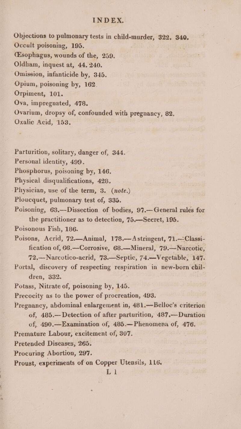 Objections to pulmonary tests in child-murder, 322. 340. Occult poisoning, 195. (Esophagus, wounds of the, 259. Oldham, inquest at, 44. 240. Omission, infanticide by, 345. Opium, poisoning by, 162. Orpiment, 101. Ova, impregnated, 478. Ovarium, dropsy of, confounded with pregnancy, 82. Oxalie Acid, 153. Parturition, solitary, danger of, 344. Personal identity, 499. Phosphorus, poisoning by, 146, Physical disqualifications, 428. ‘Physician, use of the term, 3. (note.) Ploucquet, pulmonary. test of, 335. Poisoning, 63.—Dissection of bodies, 97.— General rules for the practitioner as to detection, 75.—-Secret, 195. Poisonous Fish, 186. Poisons, Acrid, 72.—Animal, 178.—Astringent, 71.—Classi- fication of, 66.—Corrosive, 68.—Mineral, 79.—Narcotic, 72,—Narcotico-acrid, 73.—Septic, 74.—Vegetable, 147. Portal, discovery of respecting respiration in new-born chil- dren, 332. Potass, Nitrate of, poisoning by, 145. Precocity as to the power of procreation, 493. Pregnancy, abdominal enlargement in, 481.—Belloc’s criterion of, 485.— Detection of after parturition, 487.— Duration of, 490.—Examination of, 485.— Phenomena of, 476. Premature Labour, excitement of, 307. Pretended Diseases, 265. Procuring Abortion, 297. Proust, experiments of on Copper Utensils, 116. Ll