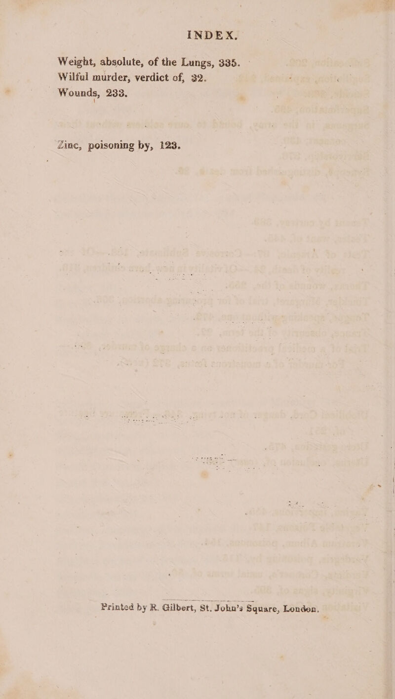 Weight, absolute, of the Lungs, 335. Wilful murder, verdict of, 32. | Wounds, 233. Zinc, poisoning by, 123. Printed by R. Gilbert, St. John’s Square, Londen,