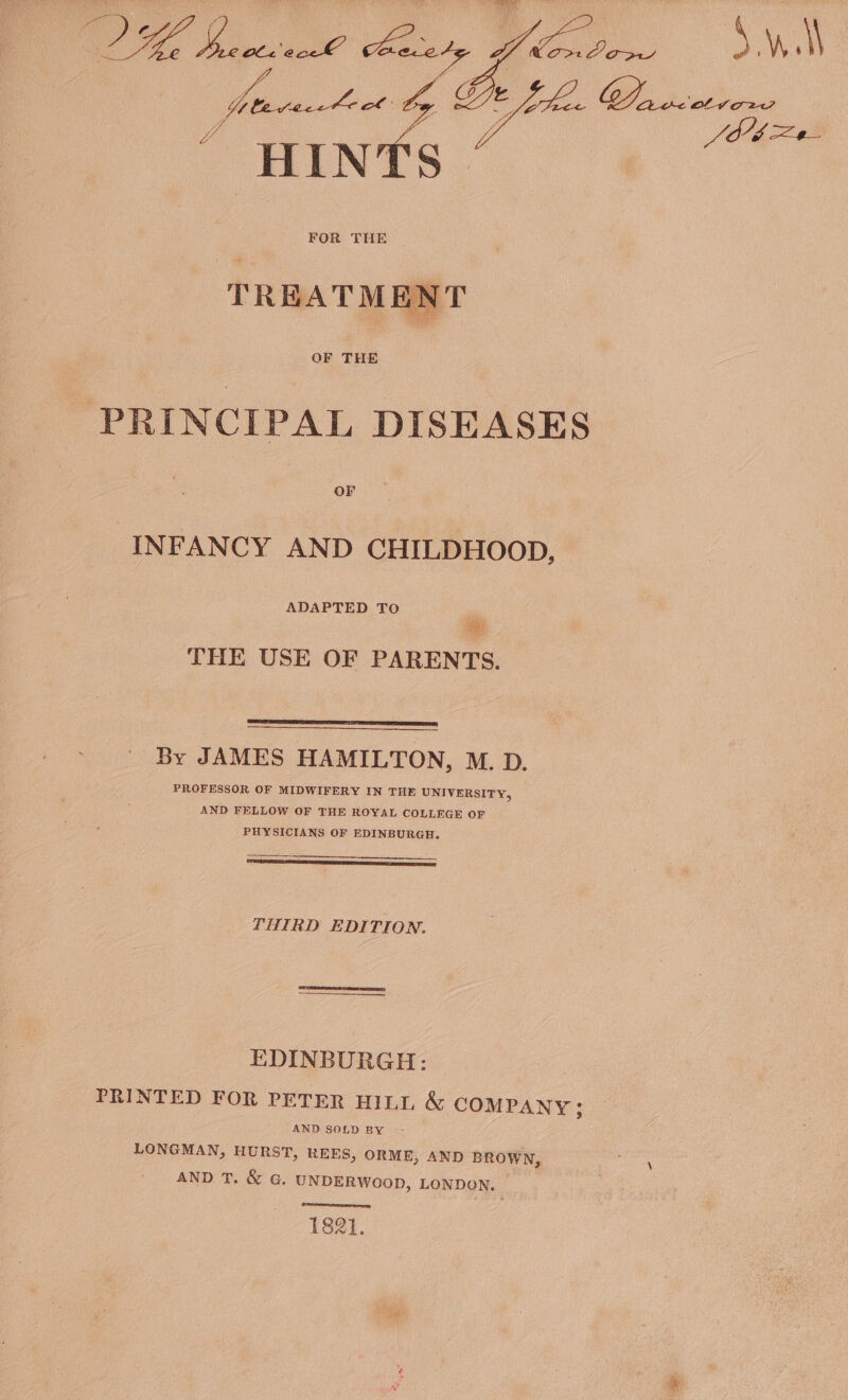 oli 6g Lt; HINTS | FOR THE ae TREATMEN OF THE PRINCIPAL DISEASES OF INFANCY AND CHILDHOOD, ADAPTED TO se THE USE OF PARENTS. By JAMES HAMILTON, M. D. PROFESSOR OF MIDWIFERY IN THE UNIVERSITY, AND FELLOW OF THE ROYAL COLLEGE OF PHYSICIANS OF EDINBURGH. THIRD EDITION. EDINBURGH: PRINTED FOR PETER HILL &amp; COMPANY; AND SOLD BY - LONGMAN, HURST, REES, ORME, AND BROWN, AND T. &amp; G. UNDERWOOD, LONDON. PRET 1821.