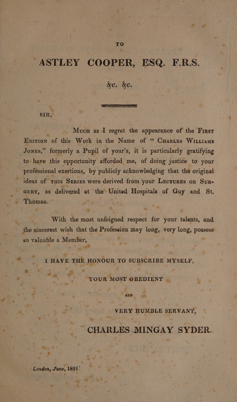 TO -ASTLEY COOPER, ESQ. E.R. &e. &e. Mucu as I regret the appearance of the First es Epirion of this Work in the Name of “ Cyartes Witiams Jones,” formerly a Pupil of your’s, it is particularly gratifying to have this opportunity afforded me, of doing justice to your : professional exertions, by publicly acknowledging that the original ideas of ruts Serres were derived from your Lectures on Sur- Gry, as delivered at the United Hospitals of Guy and St. © ¥ * With the most unfeigned respect for your talents, and the sincerest wish that the Profession may long, very long, possess’ * es 4 so valuable a Member, : a ~ a’ m3, . ‘ A _ I HAVE THE HONOUR TO SUBSCRIBE MYSELF, * - - ~ : . oN - YOUR MOST OBEDIENT | - . ’, * died. = . ied VERY HUMBLE SERVANT, > * Me 7 ~ CHARLES MINGAY SYDER. 7 } _ . London, June, 1821) oh * :
