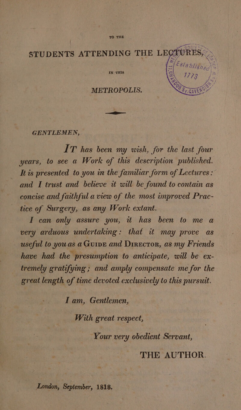 TO THE ' STUDENTS ATTENDING THE IN ‘THIS METROPOLIS. GENTLEMEN, IT has been my wish, for the last four years, to see a Work of this description published. It ts presented to you in the familar form of Lectures : and I trust and believe it will be found to contain as concise and faithful a view of the most improved Prac- tice of Surgery, as any Work extant. I can only assure you, it has been to me a very arduous undertaking: that it may prove as useful to youas a GuivE and Director, as my Friends have had the presumption to anticipate, will be ex- tremely gratifying ; and amply compensate me for the great length of time devoted exclusively to this pursuit. I am, Gentlemen, With great respect, Your very obedient Servant, THE AUTHOR. London, September, 1818.