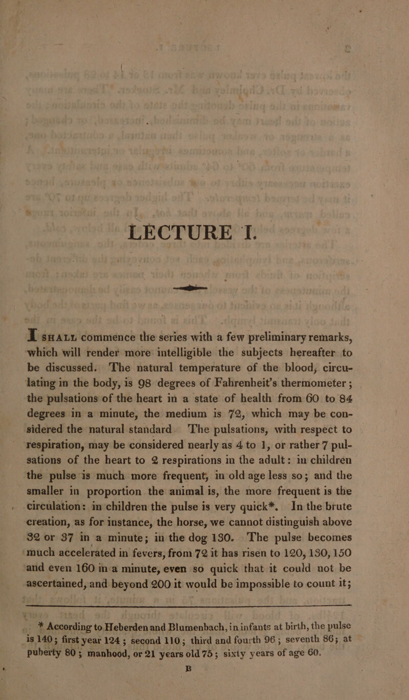 I sxaxy commence thie series with a few preliminary remarks, which will render more intelligible the subjects hereafter to be discussed. The natural temperature of the blood; circu- lating in the body, is 98 degrees of Fahrenheit’s thermometer ; the pulsations of the heart in a state of health from 60 to 84 degrees in a minute, the medium is 72, which may be con- sidered the natural standard. The pulsations, with respect to respiration, may be considered nearly as 4 to 1, or rather 7 pul- sations of the heart to 2 respirations in the adult: im children the pulse is much more frequent, in old age less so; and the smaller in proportion the animal is, the more frequent is the circulation: in children the pulse is very quick*. In the brute creation, as for instance, the horse, we cannot distinguish above 32 or 37 in a minute; in the dog 180. The pulse becomes ‘much accelerated in fevers, from 72 it has risen to 120, 130, 150 and even 160 in‘a minute, even so quick that it could not be ascertained, and beyond 200 it would be impossible to count it; * According to Heberden and Blumenbach, in infants at birth, the pulse 1s 140; first year 124 ; second 110; third and fourth 96; seventh 86; at puberty 80; manhood, or 21 years old 75; sixty years of age 60. | B