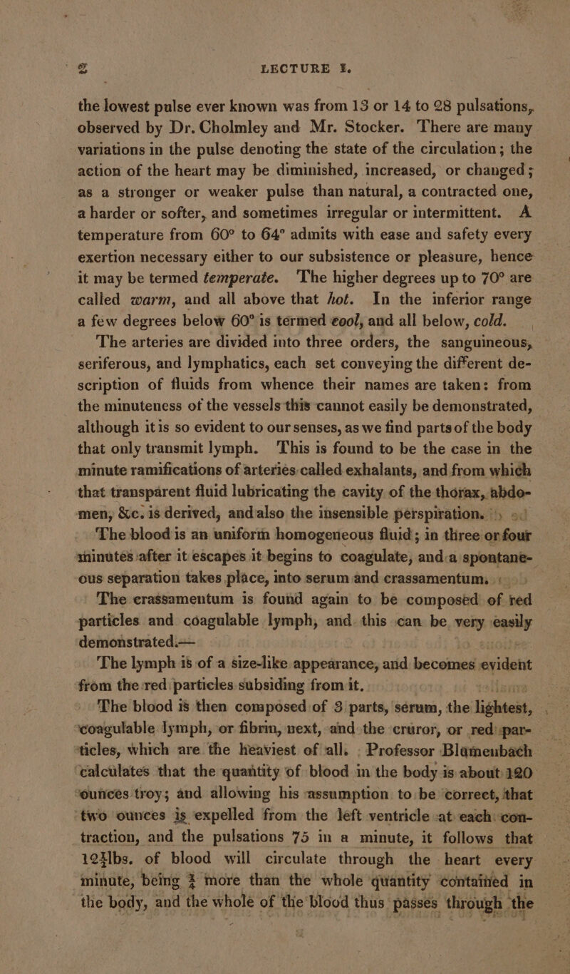 the lowest pulse ever known was from 13 or 14 to 28 pulsations, observed by Dr. Cholmley and Mr. Stocker. There are many variations in the pulse denoting the state of the circulation; the action of the heart may be diminished, increased, or changed ; as a stronger or weaker pulse than natural, a contracted one, a harder or softer, and sometimes irregular or intermittent. A temperature from 60° to 64° admits with ease and safety every exertion necessary either to our subsistence or pleasure, hence it may be termed temperate. The higher degrees up to 70° are called warm, and all above that hot. In the inferior range a few degrees below 60° 1s termed €ool, and all below, cold. __ The arteries are divided into three orders, the sanguineous, seriferous, and lymphatics, each set conveying the different de- scription of fluids from whence their names are taken: from the minuteness of the vessels this cannot easily be demonstrated, although itis so evident to our senses, as we find parts of the body that only transmit lymph. This is found to be the case in the minute ramifications of arteries.called exhalants, and from which that transparent fluid lubricating the cavity of the thorax, abdo- men, &c. is derived, andalso the insensible perspiration. , >: The blood is an uniform homogeneous fluid; in three or four shinutes ‘after it escapes it begins to coagulate, and.a spontane- ous separation takes place, into serum and crassamentum, + The crassamentum is found again to be composed of red particles and coagulable lymph, and. this can be. very cqeuy demonstrated.— — The lymph 18 of a size-like appearance, and become: evident from the red particles subsiding from it. The blood is then composed of 3 parts, sérum, the lighteit, coagulable lymph, or fibrin, next, and the cruror, or red) par- — ticles, which are the heaviest of all. . Professor Blamenbach ‘calculates that the quantity of blood in the body is about 120° ‘ounces troy; and allowing his assumption to be correct, that two ounces is expelled from the left ventricle -at each: con- traction, and the pulsations 75 in a minute, it follows that 1241bs. of blood will circulate through the — heart every minute, being 3 more than the whole quantity contaitied in the body, and the whole of the blood thus “passes through the +