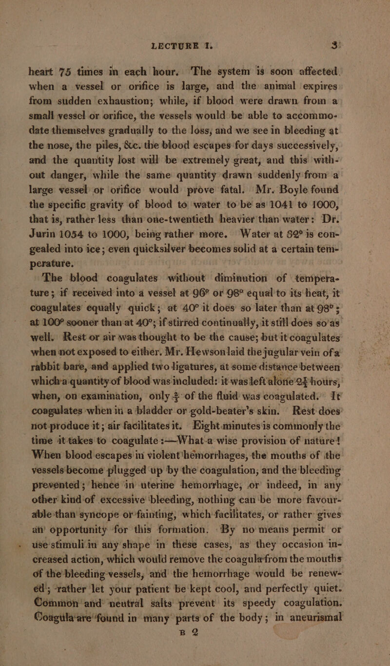 heart 75 times in each hour. ‘The system is soon affected, when a vessel or orifice is large, and the animal expires from sudden exhaustion; while, if blood were drawn from a small vessel or orifice, the vessels would be able to accommo- date themselves gradually to the loss, and we see in bleeding at the nose, the piles, &c. the blood escapes for days successively, and the quantity lost will be extremely great, and this with- out danger, while the same quantity drawn suddenly from a large vessel or orifice would prove fatal. Mr. Boyle found the specific gravity of blood to water tobe as'1041 to 1000, that is, rather less than one-twentieth heavier than water: Dr. Jurin 1054 to 1000, being rather more. Water at $2° is con- gealed into ice; even quicksilver becomes solid at a certain tem- perature. : The blood coagulates without diminution of tempera- ture; if received into a vessel at 96° or 98° equal to its heat, it - coagulates’ equally quick; at 40° it does’ so later than at 98°; at 100° sooner than‘at 40°; if stirred continually, it still does so’as well. Rest or air was thought to be the cause; but it coagulates’ when not exposed to either. Mr. Hewsonlaid the jugular vein ofa rabbit bare, and applied two ligatures, at some distance between whichra quantity of blood was included: it was left alotie’ 2x hours; when, on examination, only of the fluid was coagulated. It coagulates when in a bladder or gold-beater’s skin. Rest does: not produce it; air facilitatesit. Eight.minutesis commonly the time it-takes to coagulate :—What-a wise provision of nature! When blood escapes in violent ‘hemorrhages, the mouths of ithe vessels become plugged up by the coagulation, and the’ bleeding prevented ; hence ‘in’ uterine hemorrhage, .or indeed, in any other kind‘of excessive’ ‘bleeding, nothing can‘be more favour- able than’ syncope or fainting, which facilitates, or rather: gives an’ opportunity for this: formation. “By no means permit or use stimuliiu any’ shape in these cases, as they occasion in- creased action, which would remove the coagulafrom the mouths of the bleeding vessels, and’ the hemorrhage would ‘be renew- éd'; -rather et your patient be: kept cool, and perfectly quiet. Coenen’ and neutral salts prevent its speedy coagulation. Coagula‘are found in many parts of the body; in aneurismal B 2