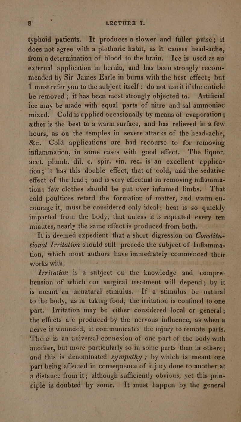 % S LECTURE YT. typhoid patients. It produces a slower and fuller pulse; it does not agree with a plethoric habit, as it causes head-ache, © from a determination of blood to the brain. Ice is used as an external application in hernia, and has been strongly recom- mended by Sir James Earle in burns with the best effect; but I must refer you to the subject itself: do not use it if the cuticle be removed ; it has been most strongly objected to. Artificial ice may be made with equal parts of nitre and sal ammoniac mixed. Coldis applied occasionally by means of evaporation ; zther is the best to a warm surface, and has relieved in a few hours, as on the temples in severe attacks of the head-ache, &c. Cold applications are had recourse to for removing inflammation, in some cases with good effect. The liquor. acet. plumb. dil. c. spir. vin. rec. is an excellent applica- tion; it has this double effect, that of cold, and the sedative effect of the lead; and is very effectual in removing inflamma- tion: few clothes should be put over inflamed limbs. That cold poultices retard the formation of matter, and warm en- courage it, must be considered only ideal; heat is so quickly imparted from the body, that unless it is repeated every ten minutes, nearly the same effect is produced from both. It is deemed expedient that a short digression on Constitu- tional Irritation should still precede the subject of Inflamma- tion, which most authors have immediately commenced their works with, Irritation is a subject on the knowledge and compre-— hension of which our surgical treatment will depends; by it~ is meant an unnatural stimulus. If a stimulus be natural to the body, as in taking food, the irritation is confined to one part. Irritation may be either considered local or general; the effects are produced by the nervous influence, as when a nerve is wounded, it communicates the injury to remote parts. There is an universal connexion of one part of the body with anowier, but more particularly so in some parts than in others; and this is denominated sympathy ; by which is meant one part being affected in consequence of injury done to another at a distance from it; although sufficiently obvious, yet this prin- ciple is doubted by some. It must happen by the general