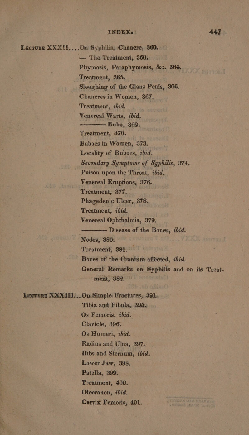 Lactors XXXII..,.0n Syphilis, Chanere, 360. — The Treatment, 360. Phymosis, Paraphymosis, &c. 364, Treatment, 365. ; Sloughing of the Glans Penis, 366. Chancres in Women, 367. Treatment, zbid. | ! Venereal Warts, ibid. Bubo, 369. Treatment, 370. Buboes in Women, 373. Locality of Buboes, ibid. Secondary Symptoms of Syphilis, 374. Poison upon the Throat, ibid, Venereal Eruptions, 376. Treatment, 377. : Phagedenic Ulcer, 378. Treatment, ibid. Venereal Ophthalmia, 379. | Disease of the Bones, ibid. Nodes, 380. Treatment, 381. Bones of the Cranium affected, zbid. General Remarks on Syphilis and on its Treat- ment, 382. Lecruan XXXII1.,.On Simple: Fractures, 391. Tibia and Fibula, 395, Os Femoris, zbid.. Clavicle, 396. Os Huimeri, zbid. Radius and Ulna, 397. Ribs and Sternum, ibid. Lower Jaw, 398. Patella, 399. Treatment, 400. Olecranon, ibid. Cervix Femoris, 401.