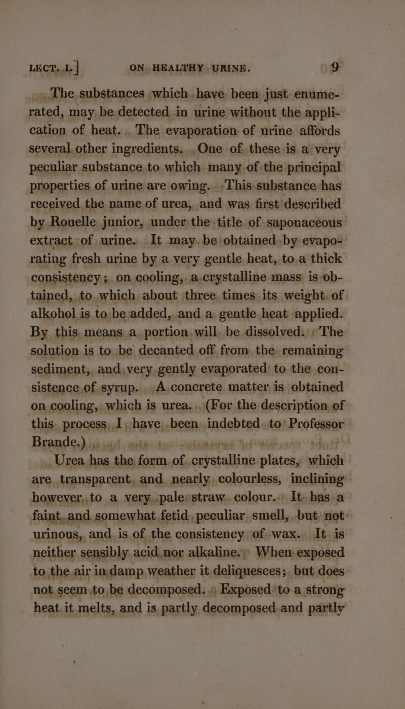 _ The substances which.have been just. enume- rated, may be detected in urine without the appli- cation of heat... The evaporation of urine affords several other ingredients. .One of these is a very peculiar substance to which many of the principal properties of urine are owing. -This-substance has received the name of urea, and was first described by Rouelle junior, under the title of saponaceous — extract of urine. It may. be obtained by evapo- rating fresh urine by a very gentle heat, to a thick consistency ;, on cooling,. a.crystalline mass is-ob- tained, to which about three times its weight. of alkohol is to be added, and a gentle heat applied. By this. means a_portion will. be dissolved. «The solution is to be decanted off from the remaining sediment, and, very gently evaporated to the con- sistence of syrup. .A.concrete matter is obtained on cooling, which is urea... (For the description of this. process, I, iiiesinia indebted. .to’ Professor Brande.) ,. | | Hp Urea —_ ‘the ete os parstallink mee which are transparent, and nearly. colourless, inclining’: however, to a very. .pale:straw. colour.. It. has.a faint. and somewhat fetid, peculiar..smell, but, not: urinous, and. is of the consistency of wax. It. is neither sensibly acid.nor alkaline.; When. exposed to the air indamp weather it deliquesces; but does not seem to, be decomposed. « Exposed to a strong heat it melts, and is partly decomposed and partly