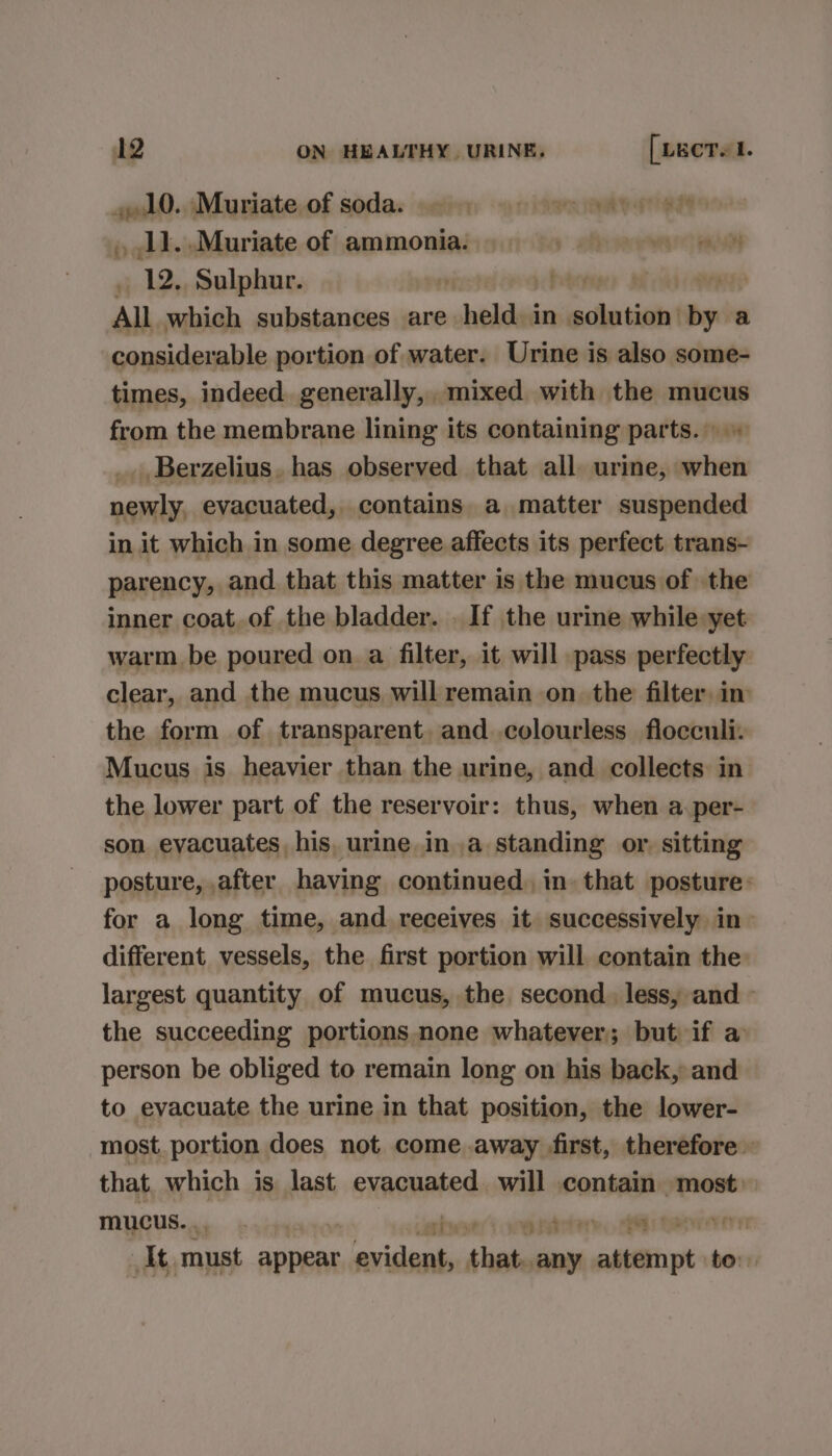 gualO.. ,Migriate,of sodas satnn «a ritenunatyornet ,11..Muriate of ammonia. | We aa et . 12. Sulphur. | ht Th All which substances are. ald in viele tie by a considerable portion of water. Urine is also some- times, indeed. generally, mixed with the mucus from the membrane lining its containing parts. _. Berzelius. has observed that all urine, when newly, evacuated, contains a matter suspended in it which in some degree affects its perfect trans- parency, and that this matter is the mucus of the inner coat. of the bladder. . If the urine while yet warm be poured on a filter, it will pass perfectly clear, and the mucus will remain on the filter, in the form of transparent. and .colourless flocculi: Mucus is heavier than the urine, and collects in the lower part of the reservoir: thus, when a.per- son eyacuates his, urine ina standing or. sitting posture, after having continued. in that posture: for a long time, and receives it successively in» different vessels, the first portion will contain the largest quantity of mucus, the second. less, and - the succeeding portions. none whatever; but if a person be obliged to remain long on his back, and to evacuate the urine in that position, the lower- most. portion does not come away first, therefore that which is last evacuated will contain most. mucus. : rhesert weistetare, 4 te | At must appear evident, that. any attempt to.