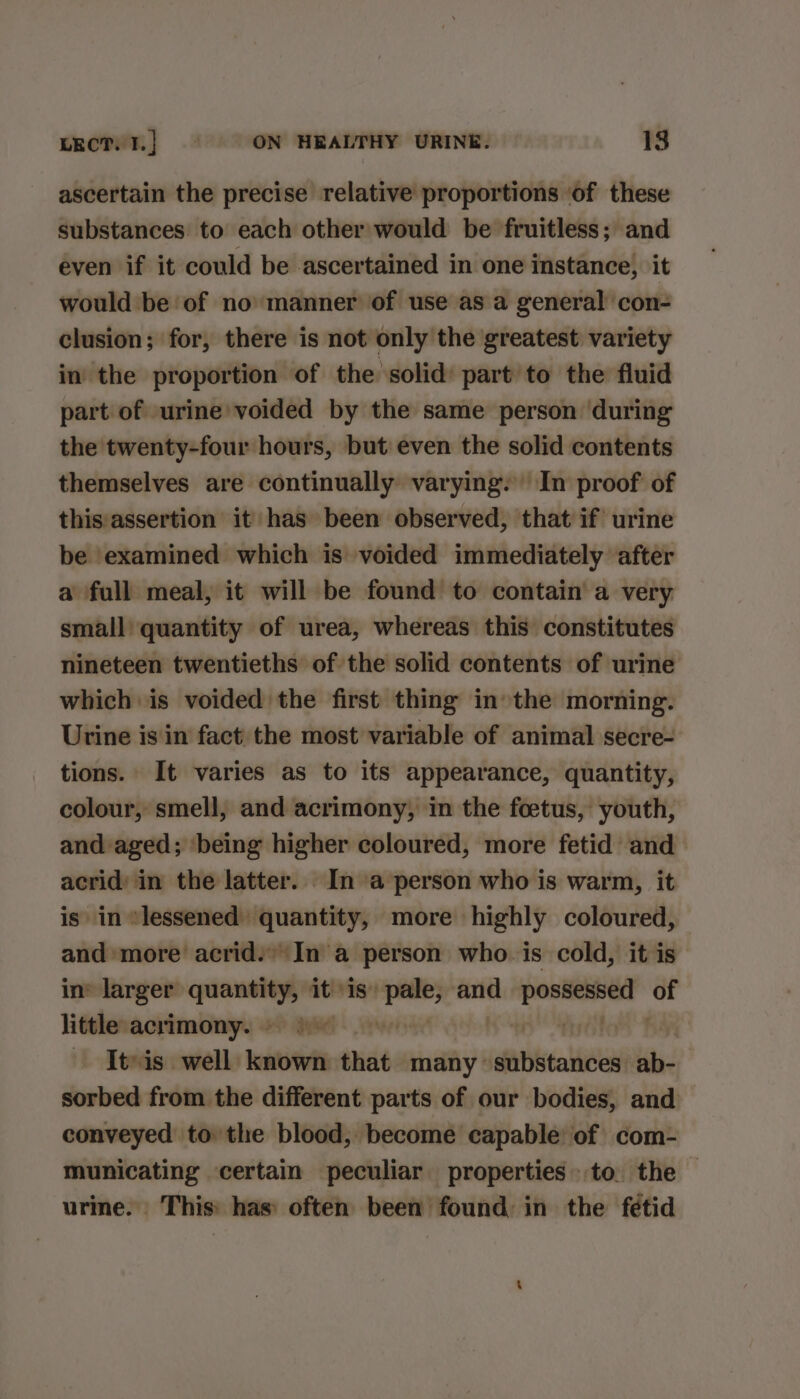 ascertain the precise relative proportions ‘of these substances to each other would be fruitless; and even if it could be ascertained in one instance, it would be of no manner of use as a general con- clusion; for, there is not only the greatest variety in the proportion of the solid part to the fluid part of urine’ voided by the same person during the twenty-four hours, but even the solid contents themselves are continually varying. In proof of this:assertion it has been observed, that if urine be examined which is voided immediately after a full meal, it will be found to contain a very small quantity of urea, whereas this constitutes nineteen twentieths of the solid contents of urine which is voided the first thing inthe morning. Urine isin fact the most variable of animal secre- tions. It varies as to its appearance, quantity, colour, smell, and acrimony, in the foetus, youth, and aged; ‘being higher coloured, more fetid and acrid’ in the latter. In a person who is warm, it is in *lessened quantity, more highly coloured, and more acrid.’\In a person who is cold, it is’ in’ larger — it is» a and i un little acrimony. =) | fiydite — Iteis. well loti that many’ Proven mt sorbed from the different parts of our bodies, and conveyed to the blood, become capable of com- municating certain peculiar properties. to. the — urine. This: has often been found in the fetid