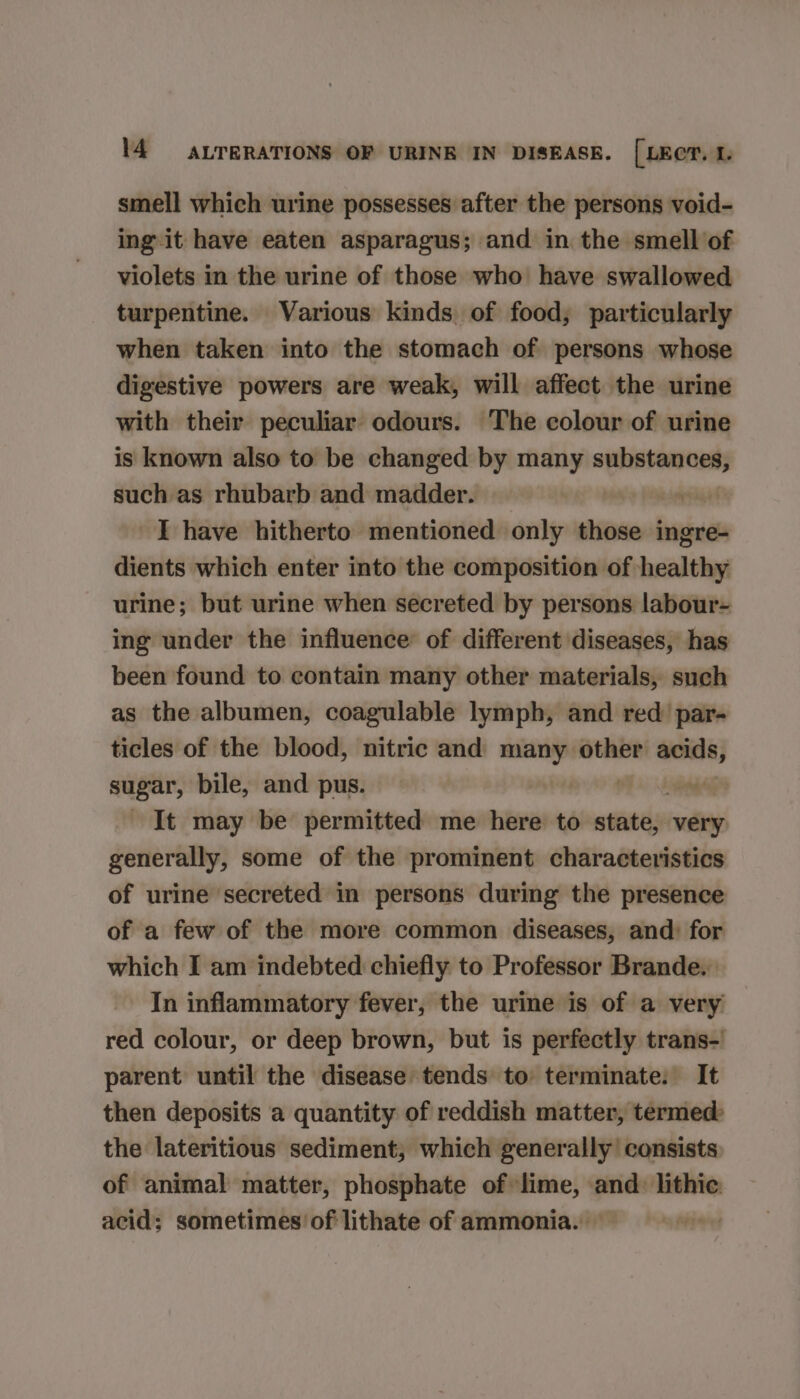 smell which urine possesses after the persons void- ing it have eaten asparagus; and in the smell of violets in the urine of those who have swallowed turpentine. Various kinds of food; particularly when taken into the stomach of persons whose digestive powers are weak, will affect the urine with their peculiar odours. The colour of urine is known also to be changed by many substances, such as rhubarb and madder. ra FM lapse I have hitherto mentioned only those ingre- dients which enter into the composition of healthy urine; but urine when secreted by persons labour- ing under the influence of different diseases, has been found to contain many other materials, such as the albumen, coagulable lymph, and red’ par- ticles of the blood, nitric and many other acids, sugar, bile, and pus. It may be permitted me here to atiiteye very generally, some of the prominent characteristics of urine secreted in persons during the presence of a few of the more common diseases, and: for which I am indebted chiefly to Professor Brande. In inflammatory fever, the urine is of a very red colour, or deep brown, but is perfectly trans- parent until the disease tends to terminate. It then deposits a quantity of reddish matter, termed: the lateritious sediment, which generally consists of animal matter, phosphate of lime, and: lithic: acid; sometimes of lithate of ammonia. — iwiet