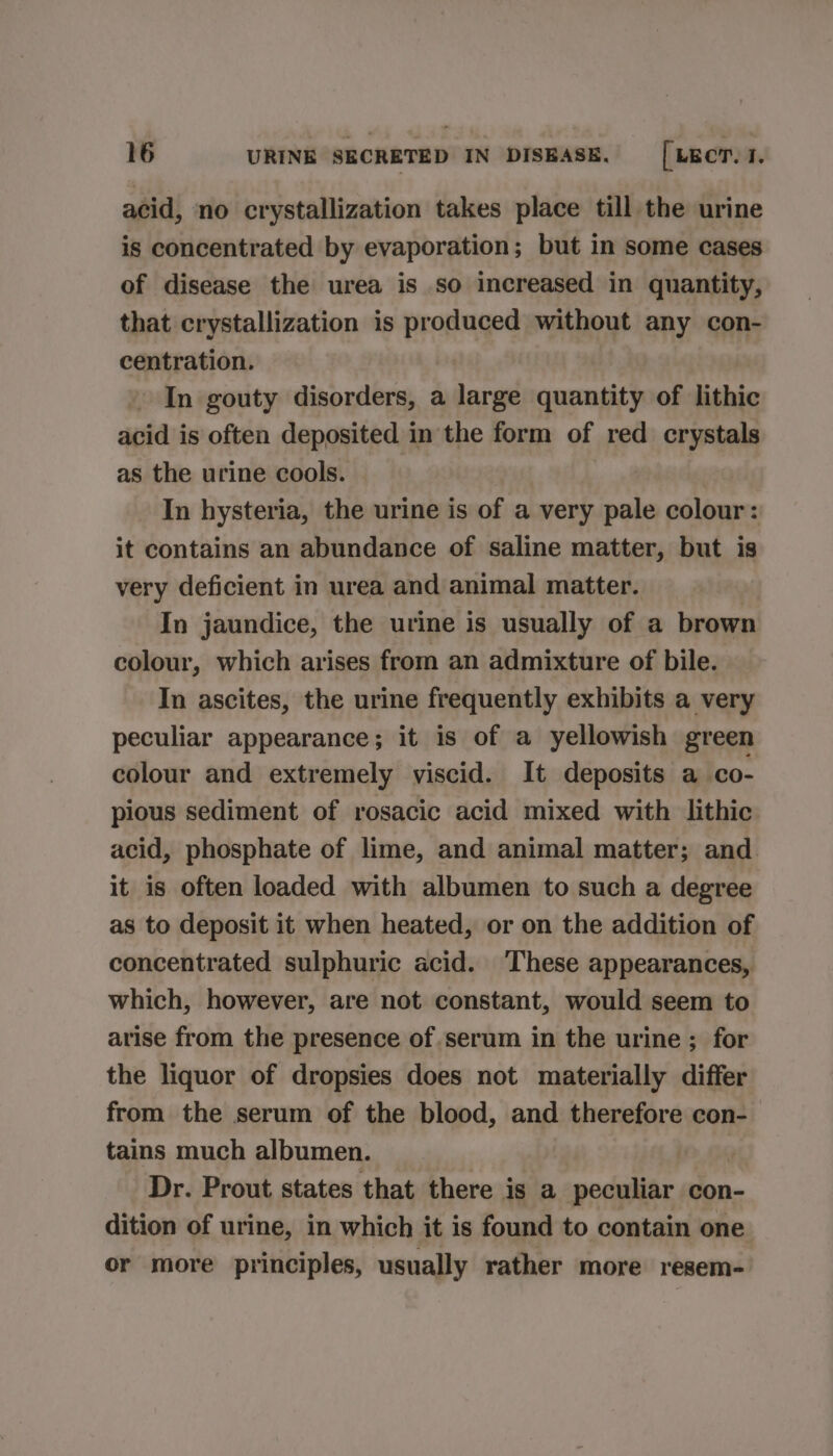 acid, no crystallization takes place till the urine is concentrated by evaporation; but in some cases of disease the urea is so increased in quantity, that crystallization is produced without any con- centration. » In gouty disorders, a large quantity of lithic acid is often deposited in the form of red crystals as the urine cools. In hysteria, the urine is of a very pale colour: it contains an abundance of saline matter, but is very deficient in urea and animal matter. In jaundice, the urine is usually of a brown colour, which arises from an admixture of bile. In ascites, the urine frequently exhibits a very peculiar appearance; it is of a yellowish green colour and extremely viscid. It deposits a co- pious sediment of rosacic acid mixed with lithic acid, phosphate of lime, and animal matter; and it is often loaded with albumen to such a degree as to deposit it when heated, or on the addition of concentrated sulphuric acid. These appearances, which, however, are not constant, would seem to arise from the presence of serum in the urine ; for the liquor of dropsies does not materially differ from the serum of the blood, and therefore con- tains much albumen. Dr. Prout states that there is a peculiar con- dition of urine, in which it is found to contain one or more principles, usually rather more resem-