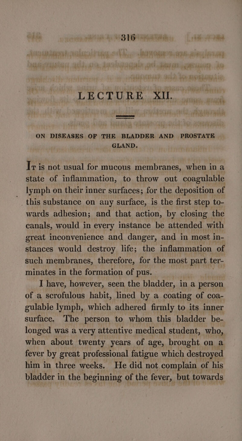 LECTURE XI. ON DISEASES OF THE BLADDER AND PROSTATE GLAND. Tr is not usual for mucous membranes, when in a state of inflammation, to throw out coagulable lymph on their inner surfaces; for the deposition of this substance on any surface, is the first step to- wards adhesion; and that action, by closing the canals, would in every instance be attended with great inconvenience and danger, and in most in- stances would destroy life; the inflammation of such membranes, therefore, for the most part ter- minates in the formation of pus. , I have, however, seen the bladder, in a person of a scrofulous habit, lined by a coating of coa- gulable lymph, which adhered firmly to its inner surface. The person to whom this bladder be- longed was a very attentive medical student, who, when about twenty years of age, brought on a fever by great professional fatigue which destroyed him in three weeks. He did not complain of his bladder in the beginning of the fever, but towards