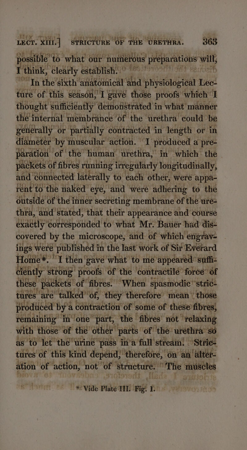 iit ¥ possible’ to what our “numerous vera will r think, clearly establish. (OBO S705 er “Tn the’sixth’ ‘anatomical ‘and’ physiological Lec- ture of this season! gave those proofs’ which’ I thought sufficiently’ demonstrated in what’ manner the internal membrance ‘of ‘the ‘urethra. could be generally’ ¢ or ‘Partially contracted i in n length ¢ or in ere ren of fibres runing feebatiay totettudialty, and. connected laterally to each other, were appa- rént'to the naked eye, and were adhering to the outside of the inner secreting membrane of the ure= thra, and’ ‘Stated, ‘that their appearance and ‘course exadtly corresponded to’ what Mr. Bauer had dis- covered by the microscope, and. of which engrav- ings were published i in the last work of Sir Everard Home*. o, I then ‘ ‘Zave ‘what to me ‘appeared: ‘Suffi- éiéhtly strong ‘proofs ‘of the ‘contractilé” force’ of these ‘packets’ ‘of ‘fibres. “When spasmodic “stri¢+ tures: ‘are ‘talked”’ of, ‘they therefore mean ‘ those proditced by’ a contraction of some of these’ fibres) remaining” ‘in one” ‘part, the | fibres’ not” ‘relaxing | with those’ of the’ other parts: ‘of’ the: urethra’ so as'to let the“ urine ‘pass in’a full stream! °Strie+ tures of this kind depend, , thérefore, on “ain ‘alter- ation ot action, not’ ssi ‘Structure. “The muscles - * Vide Plate TH. “ree Ll