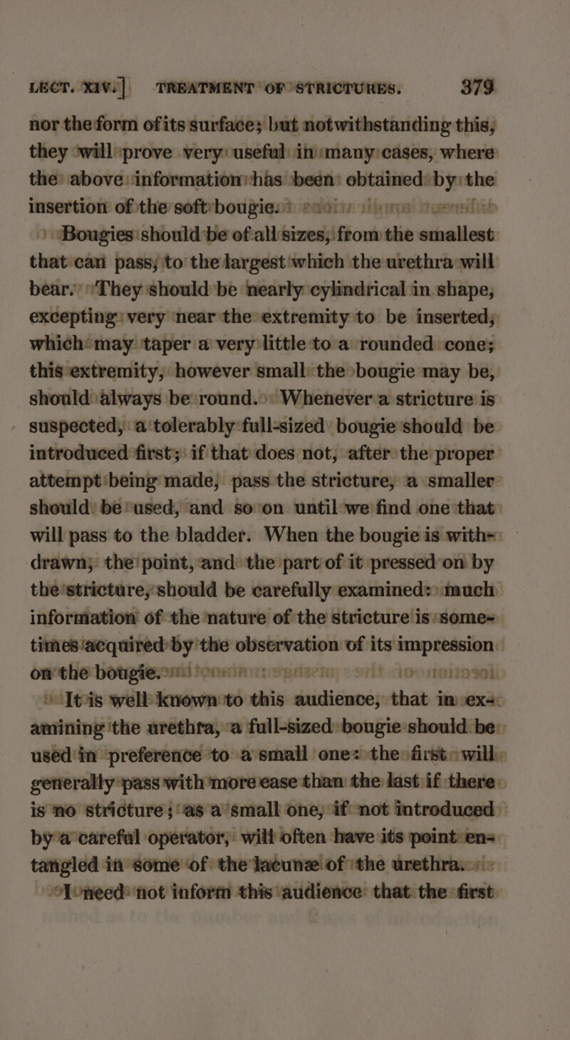 nor theform ofits surface; but notwithstanding this, they *will ‘prove very useful: in many: cases, where: the: above: information:has ‘been: obtained: by: the insertion of the softvbougies) s100) ) ne joes | Bougies should be of-all'sizes, from the smallest. that can pass; to the largest which the urethra will bear.’ They should be nearly cylindrical in shape, excepting very near the extremity to be inserted; which may. ‘taper a very little to a rounded cone; this extremity, however small: the bougie may be, should always be round.»: Whenever a stricture is - suspected, a ‘tolerably full-sized bougie should be introduced first; if that does not, after the proper attempt'being made, pass the stricture, a smaller: should: be ‘used, and soon until we find one that: will pass to the bladder. When the bougie is with= drawn; the! point, and: the part of it pressedon by the'stricture,'should be carefully examined:) much information of the nature of the stricture is/some- times acquired by the ee of its impression: on the bougie. mil fom: ey ni? (do neta dl » Iteis well known ‘to ea sdnhiinns that imsexs: amining 'the urethra, ‘a full-sized: bougie should be: uséd in ‘preference to a small one: the first» will: generally pass with more ease than the last if there: is NO Stricture ; ‘as a’small one, if not introduced bya careful operator, wilt often have its point ens tatigled in some of the lacunz ofthe urethra.» - Aoneed: not inform this audience: that the: first.