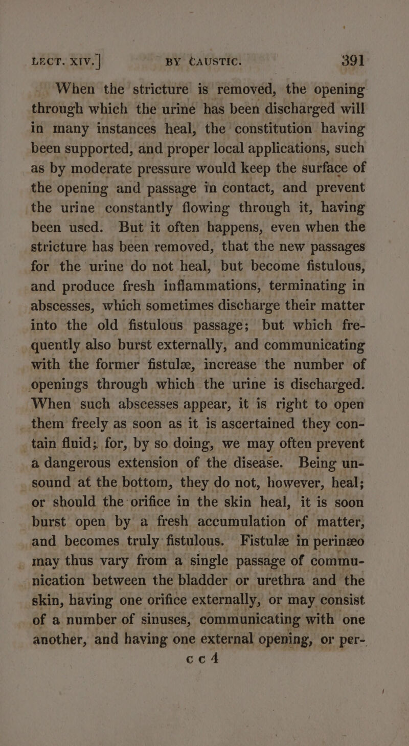 When the stricture is removed, the opening through which the urine has been discharged will in many instances heal, the constitution having been supported, and proper local applications, such as by moderate pressure would keep the surface of the opening and passage in contact, and prevent the urine constantly flowing through it, having been used. But it often happens, even when the stricture has been removed, that the new passages for the urine do not heal, but become fistulous, and produce fresh inflammations, terminating in abscesses, which sometimes discharge their matter into the old fistulous passage; but which fre- quently also burst externally, and communicating with the former fistule, increase the number of openings through which the urine is discharged. When such abscesses appear, it is right to open them freely as soon as it is ascertained they con- tain fluid; for, by so. doing, we may often prevent a dangerous extension of the disease. Being un- sound at the bottom, they do not, however, heal; or should the: orifice in the skin heal, it is soon burst open by a fresh accumulation of matter, and becomes truly fistulous. Fistulze in perinzeo may thus vary from a ‘single passage of commu- nication between the bladder or urethra and the skin, having one orifice externally, or may consist. of a number of sinuses, communicating with one another, and having one external opening, or per-. cc4