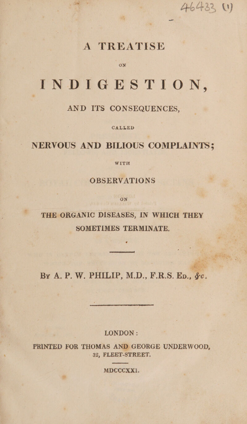 A TREATISE ON INDIGESTION, AND ITS CONSEQUENCES, een NERVOUS AND BILIOUS COMPLAINTS; ee OBSERVATIONS ON THE ORGANIC DISEASES, IN WHICH THEY SOMETIMES TERMINATE. e LONDON: PRINTED FOR THOMAS AND GEORGE UNDERWOOD, _ 32, FLEET-STREET. MDCCCXX].