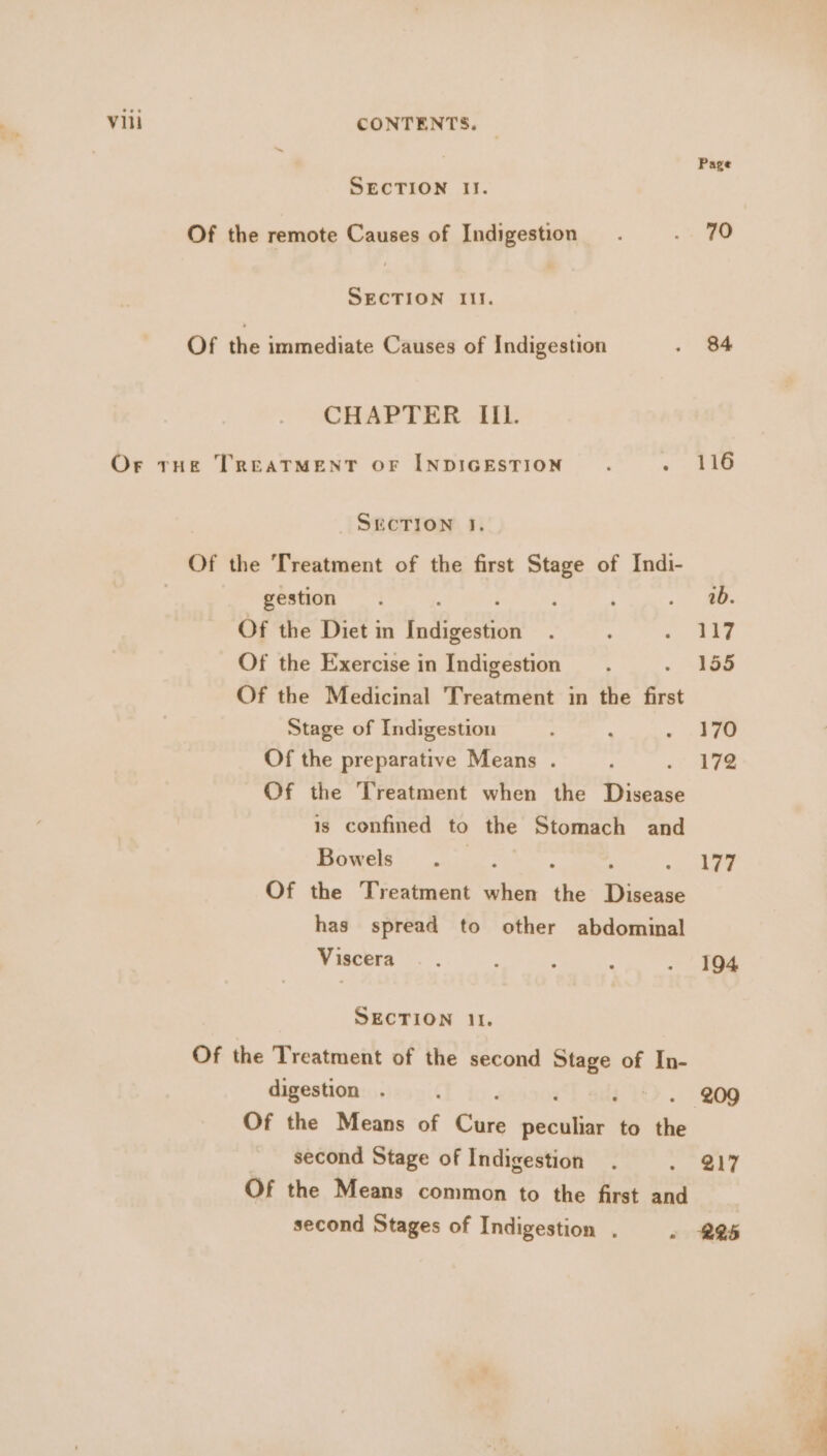 Page SECTION Il. Of the remote Causes of Indigestion. A i, SECTION Ill. Of the immediate Causes of Indigestion . 84 CHAPTER IIL. Or tHe TREATMENT OF INDIGESTION : softs SUCTION I. Of the Treatment of the first Stage of Indi- gestion. ‘ . . 40. Of the Diet in a oo : : ee Of the Exercise in Indigestion 4 155 Of the Medicinal Treatment in the i Stage of Indigestion ; : . see Of the preparative Means . .. 417¢ Of the Treatment when the Disease is confined to the Stomach and Bowels ; 177 Of the Treatment when de ieee has spread to other abdominal Viscera —. : ; : . 194 SECTION 11. Of the Treatment of the second aoe of In- digestion . { ~ . 209 Of the Means of Cais Oe to the second Stage of Indigestion . ,. SAT Of the Means common to the first and second Stages of Indigestion . « R25