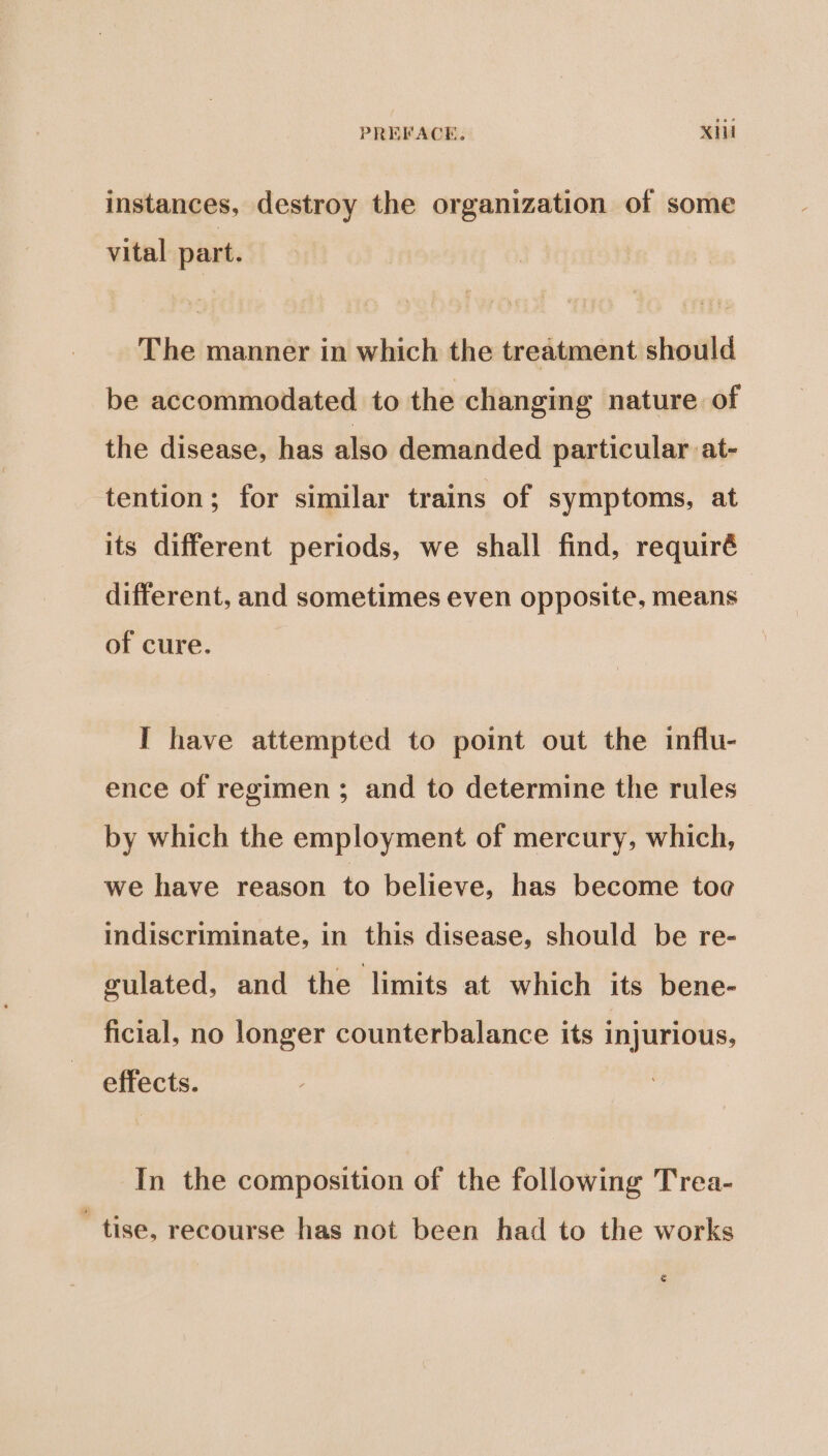 instances, destroy the organization of some vital part. The manner in which the treatment should be accommodated to the changing nature of the disease, has also demanded particular at- tention; for similar trains of symptoms, at its different periods, we shall find, requiré different, and sometimes even opposite, means of cure. I have attempted to point out the influ- ence of regimen ; and to determine the rules by which the employment of mercury, which, we have reason to believe, has become toe indiscriminate, in this disease, should be re- gulated, and the limits at which its bene- ficial, no longer counterbalance its injurious, effects. In the composition of the following Trea- tise, recourse has not been had to the works