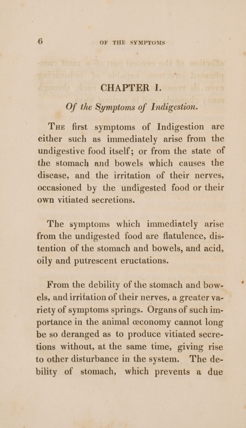 CHAPTER I. Of the Symptoms of Indigestion. Tue first symptoms of Indigestion are either such as immediately arise from the undigestive food itself; or from the state of the stomach and bowels which causes the disease, and the irritation of their nerves, occasioned by the undigested food or their own vitiated secretions. The symptoms which immediately arise from the undigested food are flatulence, dis- tention of the stomach and bowels, and acid, oily and putrescent eructations. From the debility of the stomach and bow- els, and irritation of their nerves, a greater va- riety of symptoms springs. Organs of such im- portance in the animal ceconomy cannot long be so deranged as to produce vitiated secre- tions without, at the same time, giving rise to other disturbance in the system. The de- bility of stomach, which prevents a due