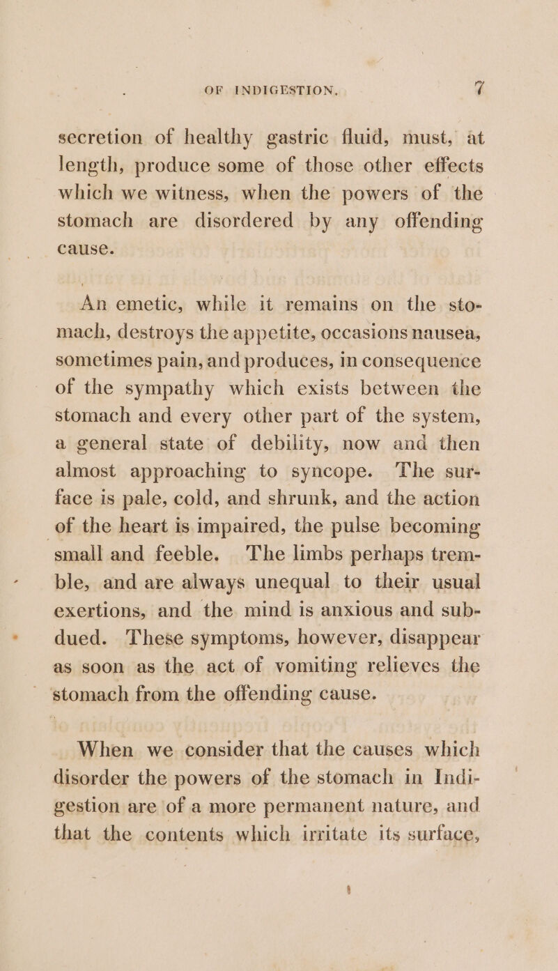 secretion of healthy gastric fluid, must, at length, produce some of those other effects which we witness, when the powers of the stomach are disordered by any offending cause. | An emetic, while it remains on the sto- mach, destroys the appetite, occasions nausea, sometimes pain, and produces, in consequence of the sympathy which exists between the stomach and every other part of the system, a general state of debility, now and then almost approaching to syncope. The sur- face is pale, cold, and shrunk, and the action of the heart is impaired, the pulse becoming small and feeble. The limbs perhaps trem- ble, and are always unequal to their usual exertions, and the mind is anxious and sub- dued. These symptoms, however, disappear as soon as the act of vomiting relieves the - ‘stomach from the offending cause. When we consider that the causes which disorder the powers of the stomach in Indi- gestion are of a more permanent nature, and that the contents which irritate its surface,