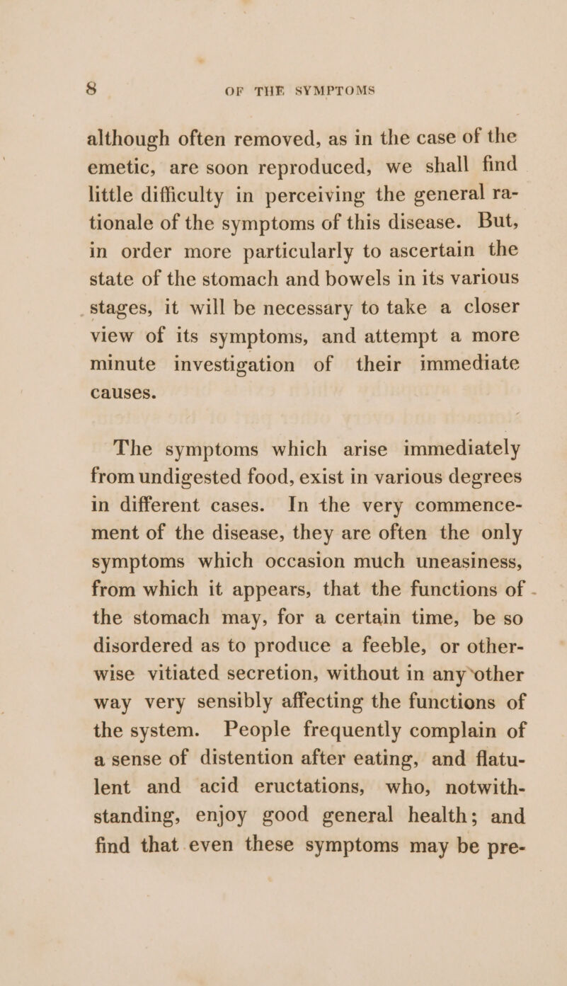 although often removed, as in the case of the emetic, are soon reproduced, we shall find little difficulty in perceiving the general ra- tionale of the symptoms of this disease. But, in order more particularly to ascertain the state of the stomach and bowels in its various stages, it will be necessary to take a closer view of its symptoms, and attempt a more minute investigation of their immediate causes. The symptoms which arise immediately from undigested food, exist in various degrees in different cases. In the very commence- ment of the disease, they are often the only symptoms which occasion much uneasiness, from which it appears, that the functions of - the stomach may, for a certain time, be so disordered as to produce a feeble, or other- wise vitiated secretion, without in anyother way very sensibly affecting the functions of the system. People frequently complain of a sense of distention after eating, and flatu- lent and acid eructations, who, notwith- standing, enjoy good general health; and find that even these symptoms may be pre-