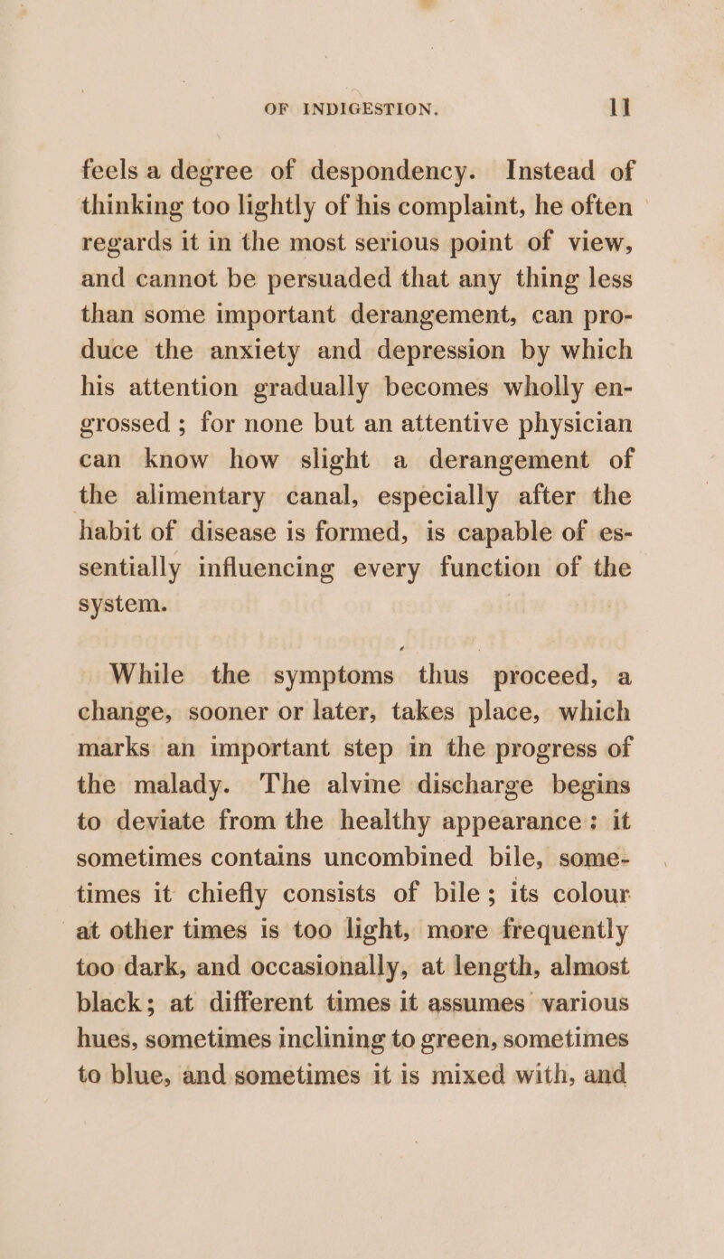 feels a degree of despondency. Instead of thinking too lightly of his complaint, he often — regards it in the most serious point of view, and cannot be persuaded that any thing less than some important derangement, can pro- duce the anxiety and depression by which his attention gradually becomes wholly en- grossed ; for none but an attentive physician can know how slight a derangement of the alimentary canal, especially after the habit of disease is formed, is capable of es- sentially influencing every function of the system. While the symptoms thus proceed, a change, sooner or later, takes place, which marks an important step in the progress of the malady. The alvme discharge begins to deviate from the healthy appearance : it sometimes contains uncombined bile, some- times it chiefly consists of bile ; its colour at other times is too light, more frequently too dark, and occasionally, at length, almost black; at different times It assumes various hues, sometimes inclining to green, sometimes to blue, and sometimes it is mixed with, and