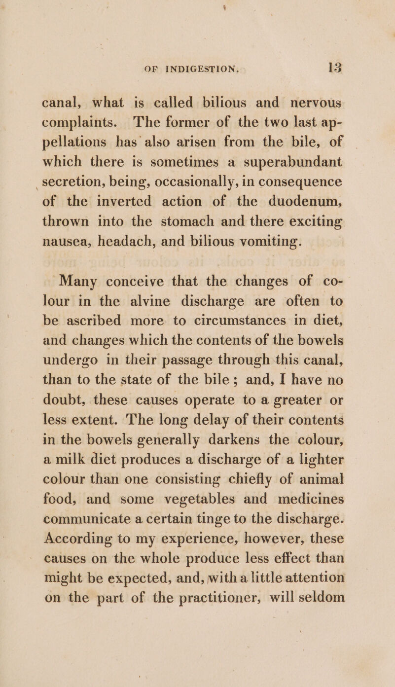 canal, what is called bilious and nervous complaints. The former of the two last ap- pellations has ‘also arisen from the bile, of which there is sometimes a superabundant secretion, being, occasionally, in consequence of the inverted action of the duodenum, thrown into the stomach and there exciting nausea, headach, and bilious vomiting. “Many conceive that the changes of co- lour in the alvine discharge are often to be ascribed more to circumstances in diet, and changes which the contents of the bowels undergo in their passage through this canal, than to the state of the bile; and, I have no doubt, these causes operate to a greater or less extent. The long delay of their contents in the bowels generally darkens the colour, a milk diet produces a discharge of a lighter colour than one consisting chiefly of animal food, and some vegetables and medicines communicate a certain tinge to the discharge. According to my experience, however, these causes on the whole produce less effect than might be expected, and, witha little attention on the part of the practitioner, will seldom