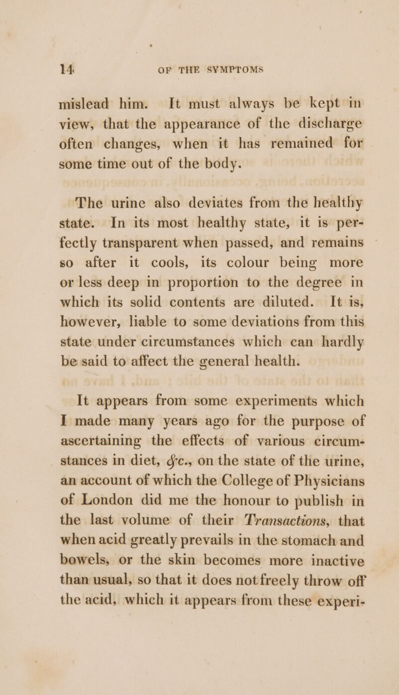 mislead him. It must always be kept in view, that the appearance of the discharge often changes, when it has remained for some time out of the body. The urine also deviates from the healthy state. In its most healthy state, it is per- fectly transparent when passed, and remains so after it cools, its colour being more or less deep in proportion to the degree in which its solid contents are diluted. It 1s, however, liable to some deviations from this state under circumstances which can hardly be said to affect the general health. It appears from some experiments which I made many years ago for the purpose of ascertaining the effects of various circum- stances in diet, ¢c., on the state of the urine, an account of which the College of Physicians of London did me the honour to publish in the last volume of their Transactions, that when acid greatly prevails in the stomach and bowels, or the skin becomes more inactive than usual, so that it does not freely throw off the acid, which it appears from these experi-