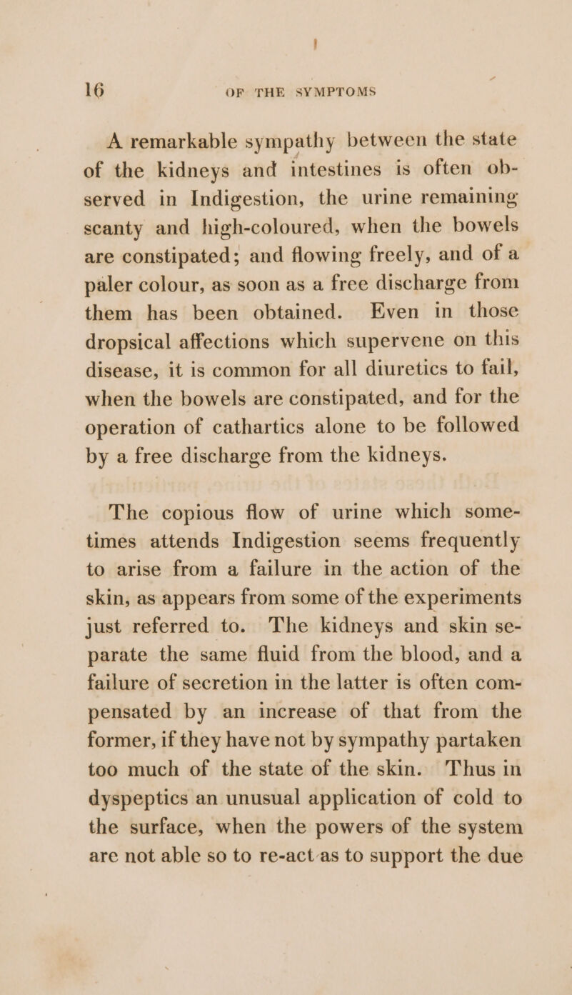 A remarkable sympathy between the state of the kidneys and intestines is often ob- served in Indigestion, the urine remaining scanty and high-coloured, when the bowels are constipated; and flowing freely, and of a paler colour, as soon as a free discharge from them has been obtained. Even in_ those dropsical affections which supervene on this disease, it is common for all diuretics to fail, when the bowels are constipated, and for the operation of cathartics alone to be followed by a free discharge from the kidneys. The copious flow of urine which some- times attends Indigestion seems frequently to arise from a failure in the action of the skin, as appears from some of the experiments just referred to. The kidneys and skin se- parate the same fluid from the blood, and a failure of secretion in the latter is often com- pensated by an increase of that from the former, if they have not by sympathy partaken too much of the state of the skin. Thus in dyspeptics an unusual application of cold to the surface, when the powers of the system are not able so to re-actas to support the due