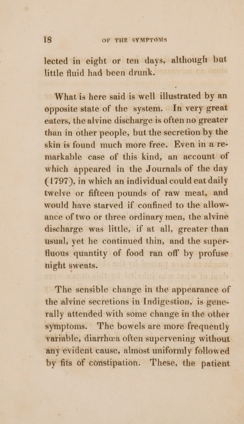 lected in eight or ten days, although but little fluid had been drunk. What is here said is well illustrated by an opposite state of the system. In very great eaters, the alvine discharge is often no greater than in other people, but the secretion by the skin is found much more free. Even in a re- markable case of this kind, an account of which appeared in the Journals of the day (1797), in which an individual could eat daily twelve or fifteen pounds of raw meat, and would have starved if confined to the allow- ance of two or three ordinary men, the alvine discharge was little, if at all, greater than usual, yet he continued thin, and the super- fluous quantity of food ran off by profuse night sweats. The sensible change in the appearance of the alvine secretions in Indigestion, is gene- rally attended with some change in the other symptoms. The bowels are more frequently variable, diarrhoea often supervening without ‘any evident cause, almost uniformly followed by fits of constipation. These, the patient