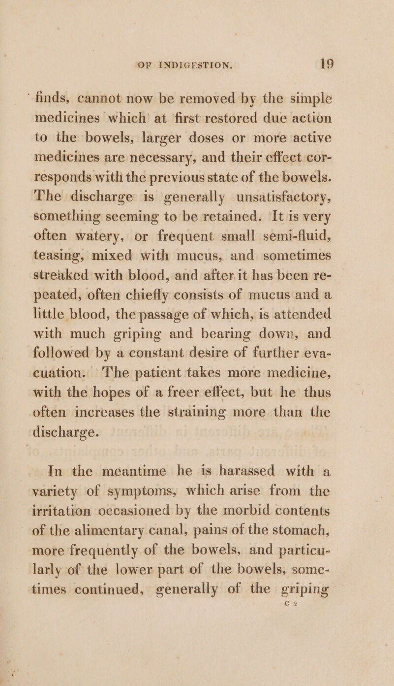 ‘finds, cannot now be removed by the simple medicines which at first restored due action to the bowels, larger doses or more active medicines are necessary, and their effect cor- responds with the previous state of the bowels. The discharge is generally unsatisfactory, something seeming to be retained. It is very often watery, or frequent small semi-fluid, teasing, mixed with mucus, and sometimes streaked with blood, and after it has been re- peated, often chiefly consists of mucus and a little blood, the passage of which, is attended with much griping and bearing down, and followed by a constant desire of further eva- cuation. The patient takes more medicine, with the hopes of a freer effect, but he thus often increases the straining more than the discharge. -. In the meantime he ts harassed with a variety of symptoms, which arise from the irritation occasioned by the morbid contents of the alimentary canal, pains of the stomach, more frequently of the bowels, and particu- larly of the lower part of the bowels, some- times continued, generally of the griping C 2