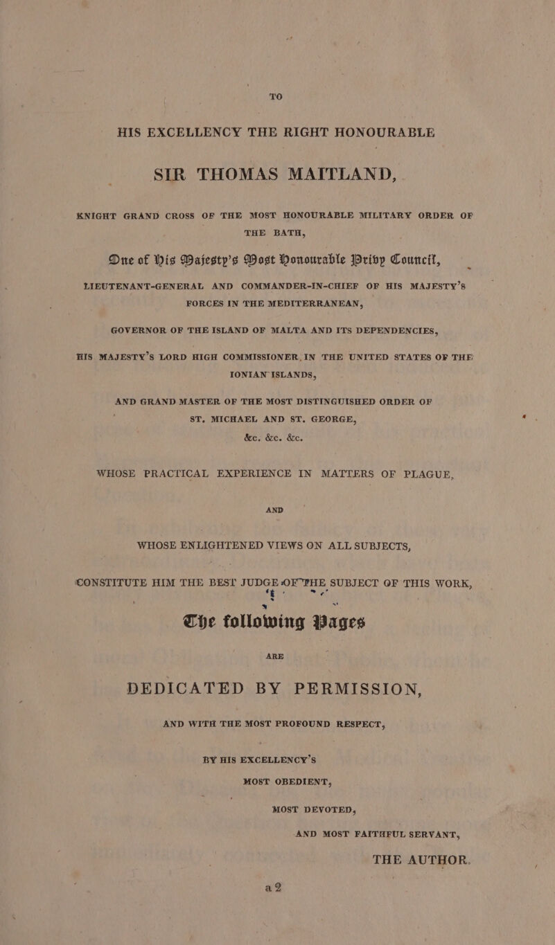 TO HIS EXCELLENCY THE RIGHT HONOURABLE SIR THOMAS MAITLAND, KNIGHT GRAND CROSS OF THE MOST HONOURABLE MILITARY ORDER OF THE BATH, Due of Wis Wajestp’s Most Honourable Priby Council, LIEUTENANT-GENERAL AND COMMANDER-IN-CHIEF OF HIS MAJESTY’S FORCES IN THE MEDITERRANEAN, GOVERNOR OF THE ISLAND OF MALTA AND ITS DEPENDENCIES, HIS MAJESTY’S LORD HIGH COMMISSIONER, IN THE UNITED STATES OF THE IONIAN ISLANDS, AND GRAND MASTER OF THE MOST DISTINGUISHED ORDER OF ‘ ST, MICHAEL AND ST. GEORGE, &amp;c. &amp;c. &amp;c. WHOSE PRACTICAL EXPERIENCE IN MATTERS OF PLAGUE, AND WHOSE ENLIGHTENED VIEWS ON ALL SUBJECTS, CONSTITUTE HIM THE BEST JUDGE OF THE SUBJECT OF THIS WORK, Tete The following Wages ARE DEDICATED BY PERMISSION, AND WITH THE MOST PROFOUND RESPECT, BY HIS EXCELLENCY’S MOST OBEDIENT, MOST DEVOTED, AND MOST FAITHFUL SERVANT, THE AUTHOR. ag