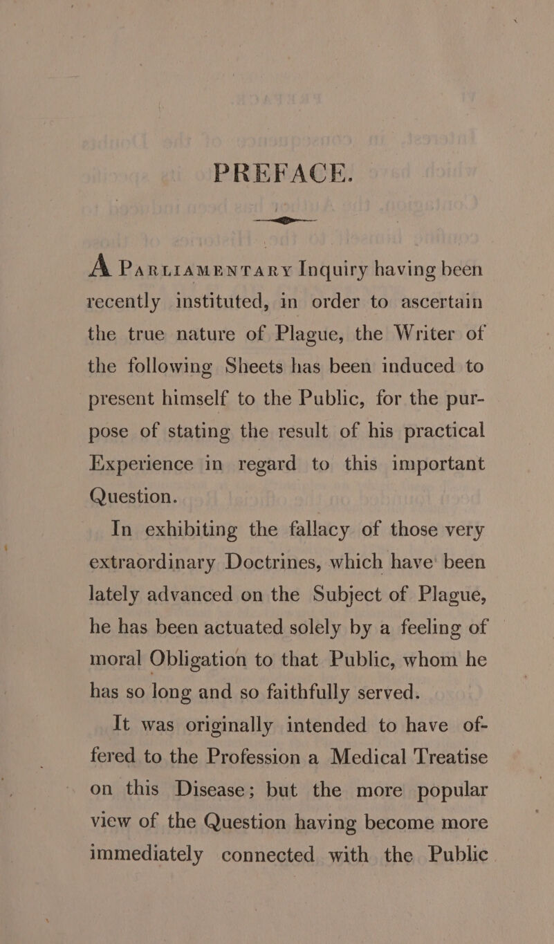 PREFACE. A PARLIAMENTARY Inquiry having been recently instituted, in order to ascertain the true nature of Plague, the Writer of the following Sheets has been induced to present himself to the Public, for the pur- pose of stating the result of his practical Experience in regard to this important ()uestion. In exhibiting the fallacy of those very extraordinary Doctrines, which have’ been lately advanced on the Subject of Plague, he has been actuated solely by a feeling of moral Obligation to that Public, whom he has so long and so faithfully served. It was originally intended to have of- fered to the Profession a Medical Treatise on this Disease; but the more popular view of the Question having become more immediately connected with the Public