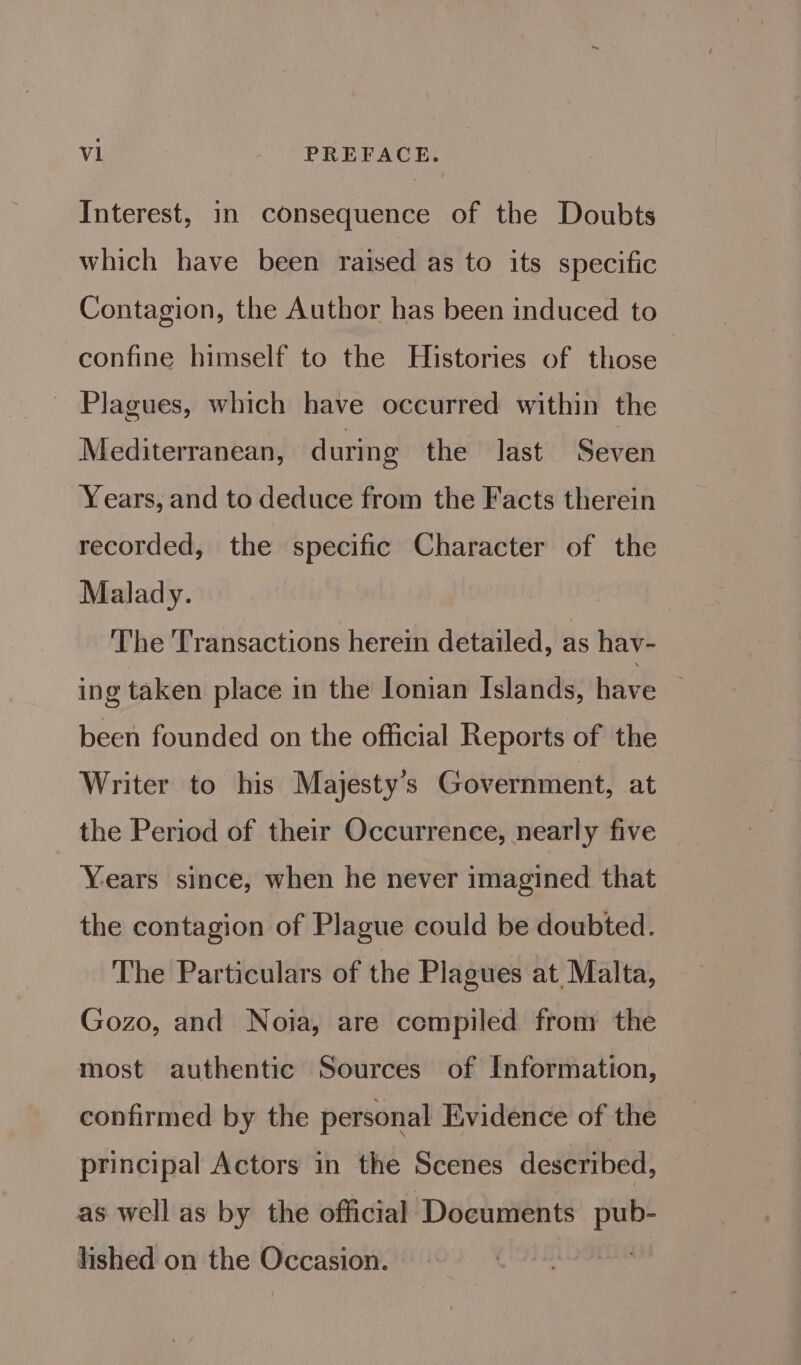 Interest, in consequence of the Doubts which have been raised as to its specific Contagion, the Author has been induced to confine himself to the Histories of those ~ Plagues, which have occurred within the Mediterranean, during the last Seven Years, and to deduce from the Facts therein recorded, the specific Character of the Malady. The Transactions herein detailed, as hav- ing taken place in the Ionian Islands, tidve been founded on the official Reports of the Writer to his Majesty's Government, at the Period of their Occurrence, nearly five Years since, when he never imagined that the contagion of Plague could be doubted. The Particulars of the Plagues at Malta, Gozo, and Noia, are compiled from the most authentic Sources of Information, confirmed by the personal Evidence of the principal Actors in the Scenes described, as well as by the official Documents pub- lished on the Occasion.