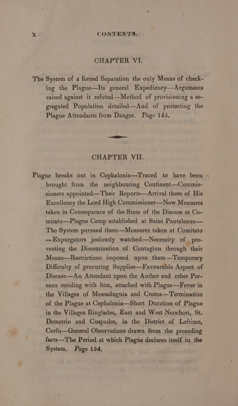 CHAPTER VI. The System of a forced Separation the only Means of check- ing the Plague—Its general Hxpediency—Arguments raised against it refuted—Method of provisioning a se- gregated Population detailed—And of protecting the Plague Attendants from Danger. Page 145. CHAPTER VII. Plague breaks out in Cephalonia—Traced to have been : brought: from the neighbouring Continent—Commis- sioners appointed—Their Reports—Arrival there of His Excellency the Lord High Commissioner—-New Measures taken in Consequence of the State of the Disease at Co- mitato—Plague Camp established at Saint Pantaleone— _ The System pursued there—Measures taken at Comitato: — -—Expurgators jealously watched—Necessity of _ pre- venting the Dissemination of Contagion through their Means—Restrictions imposed upon them—'Temporary Difficulty of procuring Supplies—Favourable Aspect of Disease—An Attendant upon the Author and other Per- sons residing with him, attacked with Plague—-Fever in the Villages of Messudugnia and Crotea—Termination of the Plague at Cephalonia—Short Duration of Plague in the Villages Ringlades, Kast and West Neochori, St. Demetrio and Cuspades, in the District of Leftimo, Corfu—General Observations drawn from: the preceding facts—The Period at which Plague declares itself in the System. Page 154,