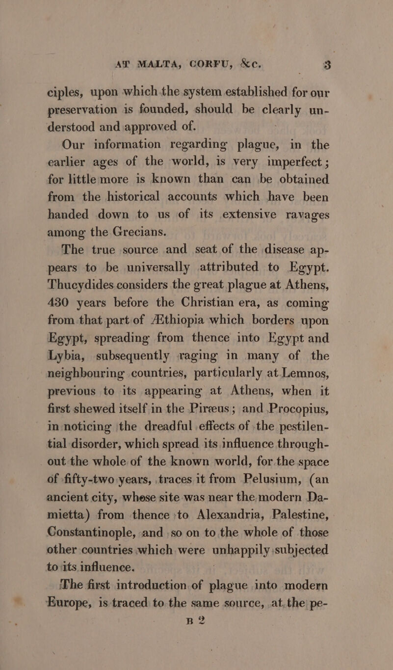 ciples, upon which the system established for our preservation is founded, should be clearly un- derstood and approved of. : Our information regarding plague, in the earlier ages of the world, is very imperfect ; for little more is known than can be obtained from the historical accounts which have been handed down to us of its extensive ravages among the Grecians. The true source and seat of the disease ap- pears to be universally attributed to Egypt. Thucydides considers the great plague at Athens, 430 years before the Christian era, as coming from that partof AAthiopia which borders upon Egypt, spreading from thence into Egypt and Lybia, subsequently raging in many of the neighbouring countries, particularly at.Lemnos, previous to its appearing at Athens, when it first shewed itself in the Pireus ; and .Procopius, in noticing the dreadful effects of the pestilen- tial disorder, which spread its influence through- out the whole of the known world, for.the space of fifty-two years, traces it from Pelusium, (an ancient city, whese site was near the,modern Da- mietta) from thence :to Alexandria, Palestine, Constantinople, and .so on to the whole of those other countries which were Wane pp Uy: subjected to its influence. The first introduction of plague into modern Europe, is traced to the same source, .at,the’ pe- B2