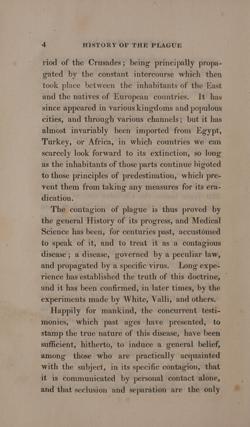 riod of the Crusades; being principally propa- gated by the constant intercourse which then took place between the inhabitants of the East and the natives of European countries. It has since appeared in various kingdoms and populous cities, and through various channels; but it has almost invariably been imported from Egypt, Turkey, or Africa, in which countries we can scarcely look forward to its extinction, so long as the inhabitants of those parts continue bigoted. to those principles of predestination, which pre- vent them from taking any measures for its era- dication. The contagion of plague is thus proved by the general History of its progress, and Medical Science has been, for centuries past, accustomed to speak of it, and to treat it as a contagious disease ; a disease, governed by a peculiar law, and propagated by a specific virus. Long expe- _ rience has established the truth of this doctrine, — and it has been confirmed, in later times, by the experiments made by White, Valli, and others. Happily for mankind, the concurrent testi- monies, which past ages have presented, to stamp the true nature of this disease, have been sufficient, hitherto, to induce a general belief, among those who are practically acquainted with the subject, in its specific contagion, that it is communicated by personal contact ‘alone, and that seclusion and separation are the only