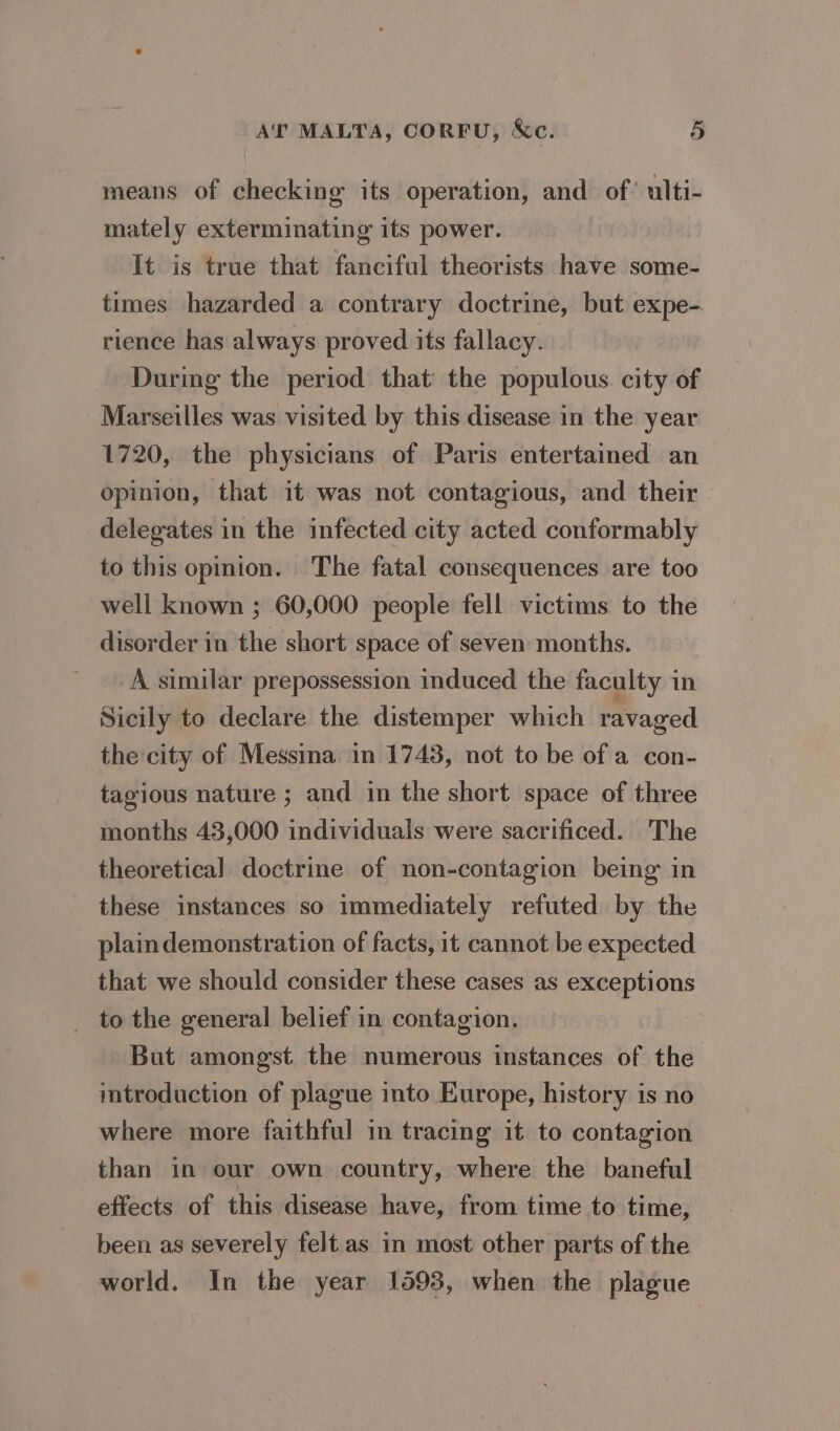 means of checking its operation, and of’ ulti- mately exterminating its power. It is true that fanciful theorists have some- times hazarded a contrary doctrine, but expe-. rience has always proved its fallacy. During the period that the populous. city of Marseilles was visited by this disease in the year 1720, the physicians of Paris entertained an opinion, that it was not contagious, and their delegates in the infected city acted conformably to this opinion. The fatal consequences are too well known ; 60,000 people fell victims to the disorder in the short space of seven months. A similar prepossession induced the faculty in Sicily to declare the distemper which ravaged the city of Messina in 1743, not to be of a con- tagious nature ; and in the short space of three months 43,000 individuals were sacrificed. The theoretical doctrine of non-contagion being in these instances so immediately refuted by the plain demonstration of facts, it cannot be expected that we should consider these cases as exceptions _ to the general belief in contagion. But amongst the numerous instances of the mtroduction of plague into Europe, history is no where more faithful in tracing it to contagion than in our own country, where the baneful effects of this disease have, from time to time, been as severely felt as in most other parts of the world. In the year 1593, when the plague