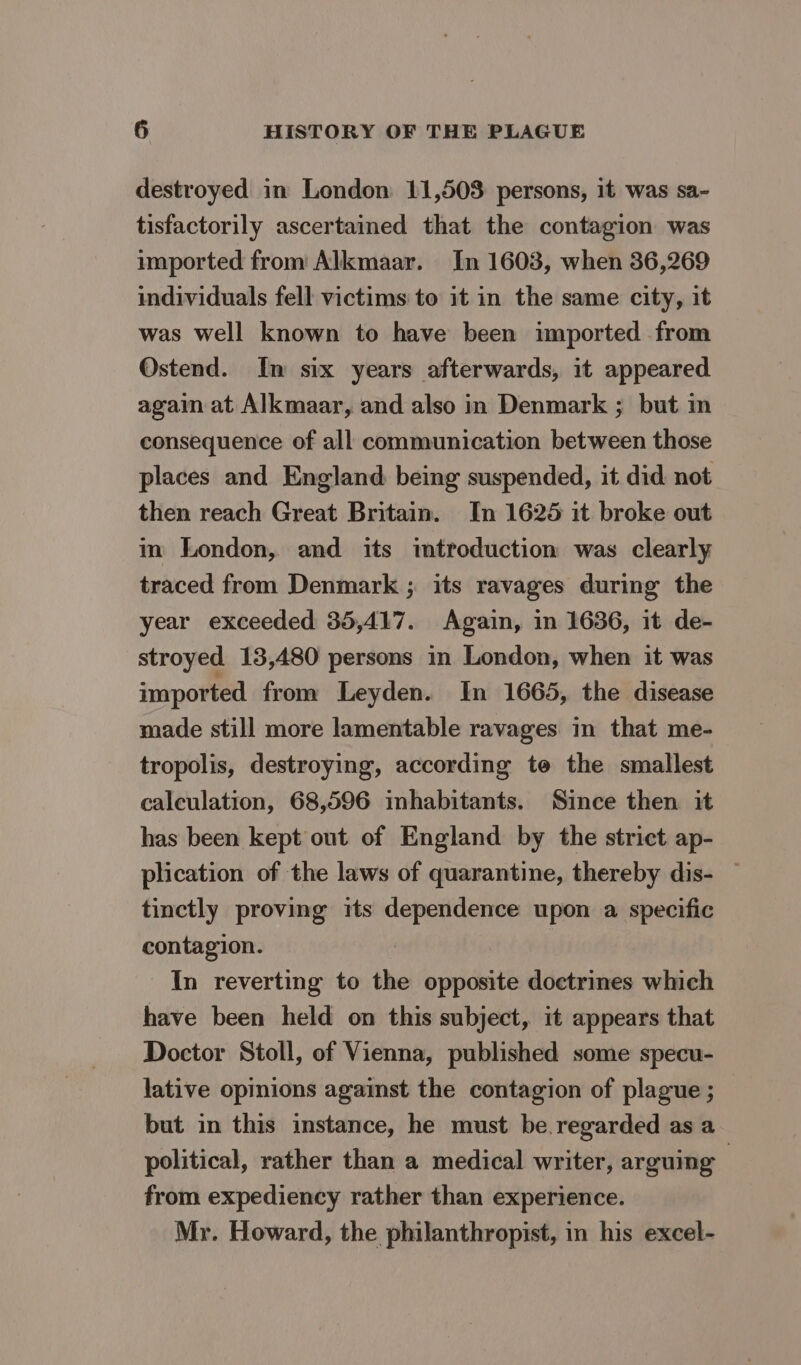 destroyed in London 11,508 persons, it was sa- tisfactorily ascertained that the contagion was imported from Alkmaar. In 1603, when 36,269 individuals fell victims to it in the same city, it was well known to have been imported from Ostend. Im six years afterwards, it appeared again at Alkmaar, and also in Denmark ; but in consequence of all communication between those places and England being suspended, it did not then reach Great Britain. In 16265 it broke out m London, and its imtroduction was clearly traced from Denmark ; its ravages during the year exceeded 35,417. Again, in 1636, it de- stroyed 13,480 persons in London, when it was imported from Leyden. In 1665, the disease made still more lamentable ravages in that me- tropolis, destroying, according te the smallest caleulation, 68,596 inhabitants. Since then it has been kept out of England by the strict ap- plication of the laws of quarantine, thereby dis- — tinctly proving its dependence upon a specific contagion. In reverting to the opposite doctrines which have been held on this subject, it appears that Doctor Stoll, of Vienna, published some specu- lative opinions against the contagion of plague ; but in this instance, he must be. regarded as a political, rather than a medical writer, arguing from expediency rather than experience. Mr. Howard, the philanthropist, in his excel-