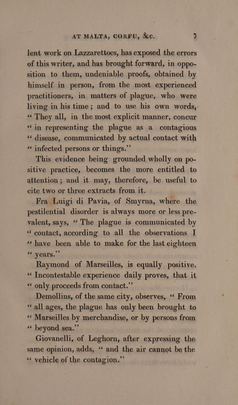 lent work on Lazzarettoes, has exposed the errors of this writer, and has brought forward, in oppo- sition to them, undeniable proofs, obtained by himself in person, from the most. experienced practitioners, in matters of plague, who were living in his time; and to use his own words,. ‘«‘ They all, in the most explicit manner, concur “in representing the plague as a_ contagious ‘¢ disease, communicated by actual contact with ‘¢ infected persons or things.”’ This evidence being grounded wholly on po- sitive practice, becomes the more entitled to attention; and it may, therefore, be useful to cite two or three extracts .from it. Fra Luigi di Pavia, of Smyrna, where the pestilential disorder is always more or less pre- valent, says, “‘ The plague is communicated by “ contact, according to all the observations I *« have been able to make for the last eighteen “‘ vears.”” Raymond of Marseilles, is equally positive. “‘ Incontestable experience daily proves, that. it ‘“‘ only proceeds from contact.” Demollins, of the same city, observes, ‘* From “ all ages, the plague has only been brought to ‘«* Marseilles by merchandise, or by persons from ‘‘ beyond sea.”’ 3 Giovanelli, of Leghorn, after expressing the same opinion, adds, ‘“ and the air cannot be the ‘‘ vehicle of the contagion.”’