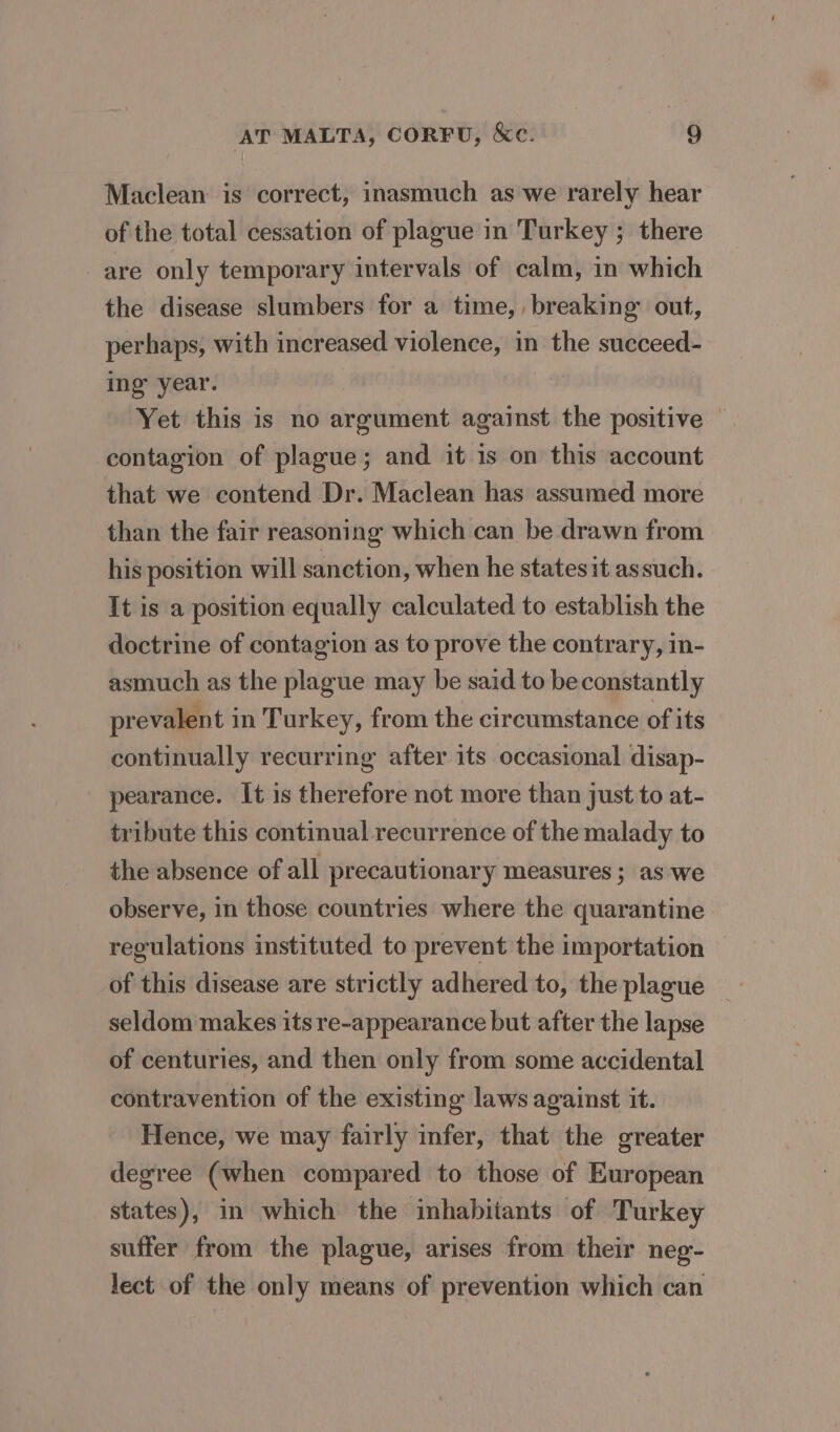 Maclean is correct, inasmuch as we rarely hear of the total cessation of plague in Turkey ; there are only temporary intervals of calm, in which the disease slumbers for a time, breaking out, perhaps, with increased violence, in the succeed- ing’ year. Yet this is no argument against the positive © contagion of plague; and it is on this account that we contend Dr. Maclean has assumed more than the fair reasoning which can be drawn from his position will sanction, when he statesit assuch. It is a position equally calculated to establish the doctrine of contagion as to prove the contrary, in- asmuch as the plague may be said to be constantly prevalent in Turkey, from the circumstance of its continually recurring after its occasional disap- pearance. It is therefore not more than just to at- tribute this continual recurrence of the malady to the absence of all precautionary measures; as:‘we observe, in those countries where the quarantine regulations instituted to prevent the importation of this disease are strictly adhered to, the plague seldom makes its re-appearance but after the lapse of centuries, and then only from some accidental contravention of the existing laws against it. Hence, we may fairly infer, that the greater degree (when compared to those of European states), in which the inhabitants of Turkey suffer from the plague, arises from their neg- lect of the only means of prevention which can