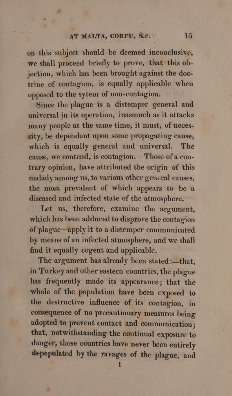 on this subject should be deemed inconclusive, we shall proceed briefly to prove, that this ob- jection, which has been brought against the doc- trine of contagion, is equally applicable when opposed to the sytem of non-contagion. Since the plague is a distemper general and universal in its operation, inasmuch as it attacks many people at the same time, it must, of neces- sity, be dependant upon some propagating cause, which is equally general and universal. The cause, we contend, is contagion. Those of a con- trary opinion, have attributed the origin of this malady among us, to various other general causes, the most prevalent of which appears to be a diseased and infected state of the atmosphere. Let us, therefore, examine the argument, which has been adduced to disprove the contagion of plague—apply it to a distemper communicated by means of an infected atmosphere, and we shall find it equally cogent and applicable. The argument has already been stated :—that, in Turkey and other eastern countries, the plague has frequently made its appearance; that the whole of the population have been exposed to the destructive influence of its contagion, in consequence of no precautionary measures being adopted to prevent contact and communication; that, notwithstanding the continual exposure to danger, those countries have never been entirely depopulated by the ravages of the plague, and 1