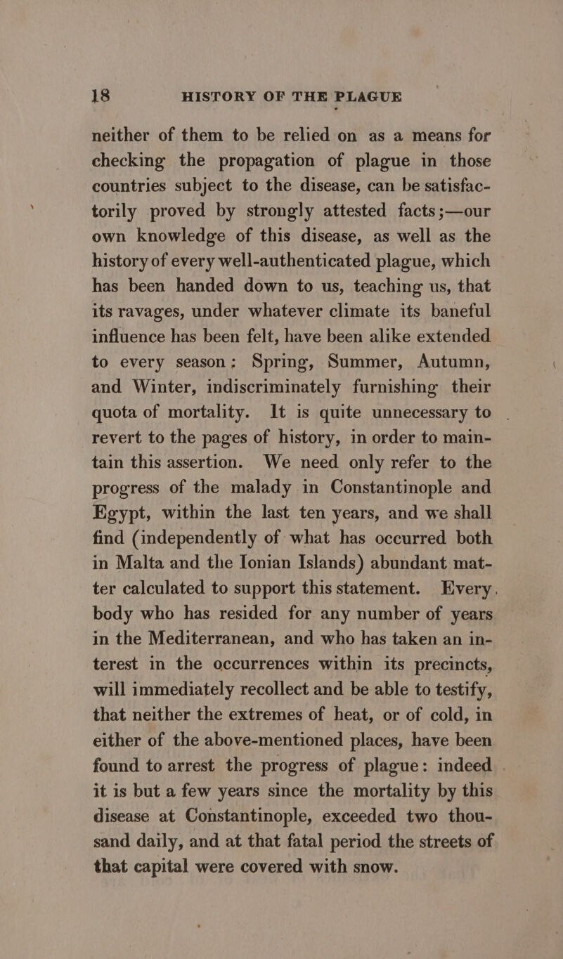 neither of them to be relied on as a means for checking the propagation of plague in those countries subject to the disease, can be satisfac- torily proved by strongly attested facts ;—our own knowledge of this disease, as well as the history of every well-authenticated plague, which has been handed down to us, teaching us, that its ravages, under whatever climate its baneful influence has been felt, have been alike extended to every season; Spring, Summer, Autumn, and Winter, indiscriminately furnishing their quota of mortality. It is quite unnecessary to revert to the pages of history, in order to main- tain this assertion. We need only refer to the progress of the malady in Constantinople and Egypt, within the last ten years, and we shall find (independently of what has occurred both in Malta and the Ionian Islands) abundant mat- ter calculated to support this statement. Every. body who has resided for any number of years in the Mediterranean, and who has taken an in- terest in the occurrences within its precincts, will immediately recollect and be able to testify, that neither the extremes of heat, or of cold, in either of the above-mentioned places, have been found to arrest the progress of plague: indeed . it is but a few years since the mortality by this disease at Constantinople, exceeded two thou- sand daily, and at that fatal period the streets of that capital were covered with snow.