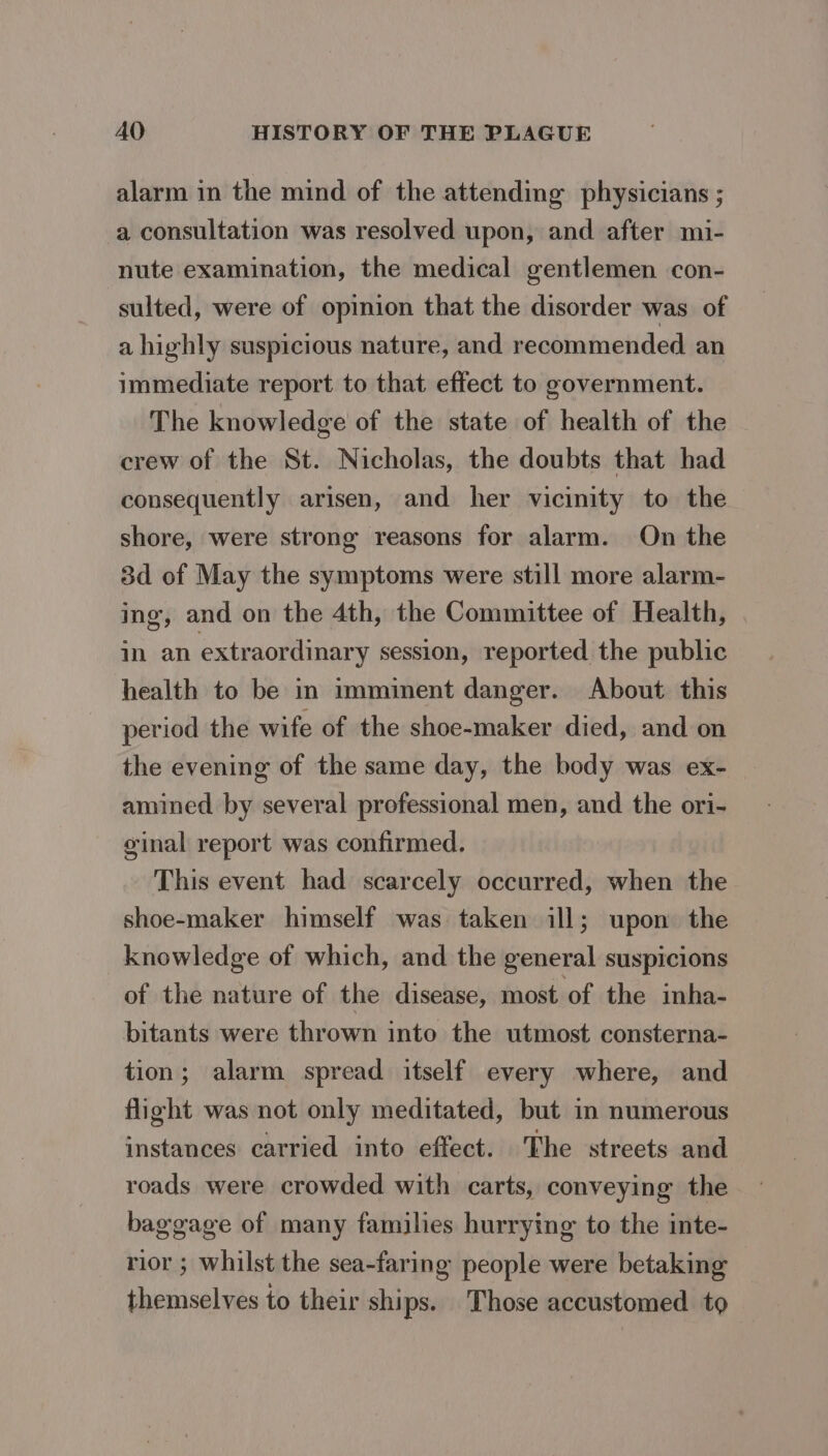 alarm in the mind of the attending physicians ; a consultation was resolved upon, and after mi- nute examination, the medical gentlemen con- sulted, were of opinion that the disorder was of a highly suspicious nature, and recommended an immediate report to that effect to government. The knowledge of the state of health of the crew of the St. Nicholas, the doubts that had consequently arisen, and her vicinity to the shore, were strong reasons for alarm. On the 3d of May the symptoms were still more alarm- ing, and on the 4th, the Committee of Health, in an extraordinary session, reported the public health to be in imminent danger. About this period the wife of the shoe-maker died, and on the evening of the same day, the body was ex- amined by several professional men, and the ori- ginal report was confirmed. This event had scarcely occurred, when the shoe-maker himself was taken ill; upon the knowledge of which, and the general suspicions of the nature of the disease, most of the inha- bitants were thrown into the utmost consterna- tion; alarm spread itself every where, and flight was not only meditated, but in numerous instances carried into effect. The streets and roads were crowded with carts, conveying the baggage of many families hurrying to the inte- rior ; whilst the sea-faring people were betaking themselves to their ships. Those accustomed to