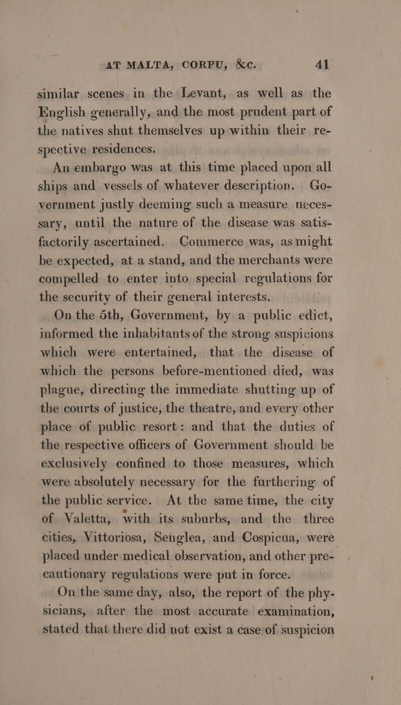 similar scenes in the Levant, as well as the English generally, and the most prudent part of the natives shut themselves up within their. re- spective residences. | An embargo was at this time placed upon all ships and vessels of whatever description. Go- vernment justly deeming such a measure neces- sary, until the nature of the disease was satis- factorily ascertained. Commerce was, as might be expected, at a stand, and the merchants were compelled to enter into special regulations for the security of their general interests. On the 5th, Government, by a public edict, jnformed the inhabitants of the strong suspicions which were entertained, that the disease of which the persons before-mentioned died, was plague, directing the immediate shutting up of the courts of justice, the theatre, and every other place of public resort: and that the duties of the respective officers of Government should be exclusively confined to those measures, which were absolutely necessary for the furthering of the public service. At the same time, the city of Valetta, with its suburbs, and the three cities, Vittoriosa, Senglea, and Cospicua, were placed under medical observation, and other pre- cautionary regulations were put in force. On the same day, also, the report of the phy- sicians, after the most accurate examination, stated that there did not exist a case of suspicion