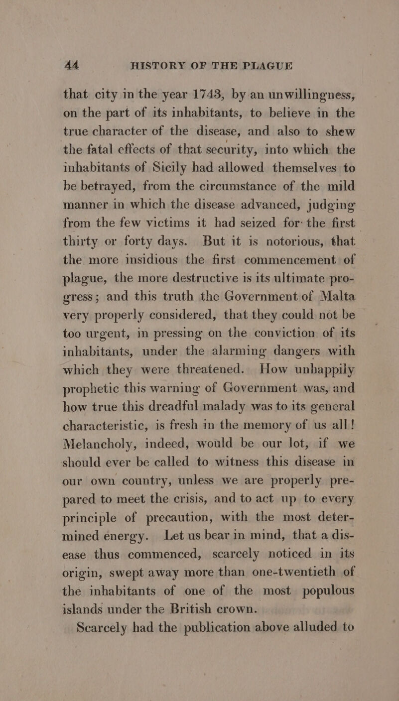 that city in the year 1743, by an unwillingness, on the part of its inhabitants, to believe in the true character of the disease, and also to shew the fatal effects of that security, into which the inhabitants of Sicily had allowed themselves to be betrayed, from the circumstance of the mild manner in which the disease advanced, judging from the few victims it had seized for: the first thirty or forty days. But it is notorious, that — the more insidious the first commencement. of plague, the more destructive is its ultimate pro- gress; and this truth the Government of Malta very properly considered, that they could not be too urgent, in pressing on the conviction of its inhabitants, under the alarming dangers with which they were threatened. How unhappily prophetic this warning of Government was, and how true this dreadful malady was to its general characteristic, is fresh in the memory of us all! Melancholy, indeed, would be our lot, if we should ever be called to witness this disease in our own country, unless we are properly pre- pared to meet the crisis, and to act up to every principle of precaution, with the most deter- mined energy. Let us bear in mind, that a dis- ease thus commenced, scarcely noticed in its origin, swept away more than one-twentieth of the inhabitants of one of the most populous islands under the British crown. Scarcely had the publication above alluded to