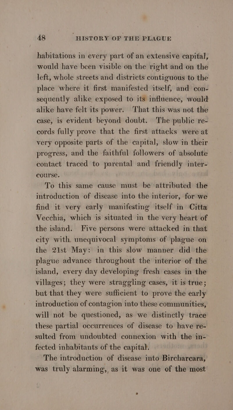 habitations in every part of an extensive capital, would have been visible on the right and on the left, whole streets and districts contiguous to the place where it first manifested itself, and con- sequently alike exposed to its influence, would alike have felt its power. That this was not the case, is evident beyond doubt. The public re- cords fully prove that the first attacks were at very opposite parts of the capital, slow in their progress, and the faithful followers of absolute contact traced to parental and friendly inter- course. To this same cause must be ‘attributed the introduction of disease into the interior, for we find it very early manifesting itself in Citta Vecchia, which is situated in the very heart of the island. Five persons were attacked in that. city with. unequivocal symptoms of plague on the 21st May: in this slow manner did the plague advance throughout the interior of the island, every day developing fresh cases in the villages; they were straggling cases, it is true; but that they were sufficient to prove the early introduction of contagion into these communities, will not be questioned, as we distinctly trace these partial occurrences of disease to have re- sulted from undoubted connexion with the in- fected inhabitants of the capital. The introduction of disease into Bircharcara, was truly alarming, as it was one of the most