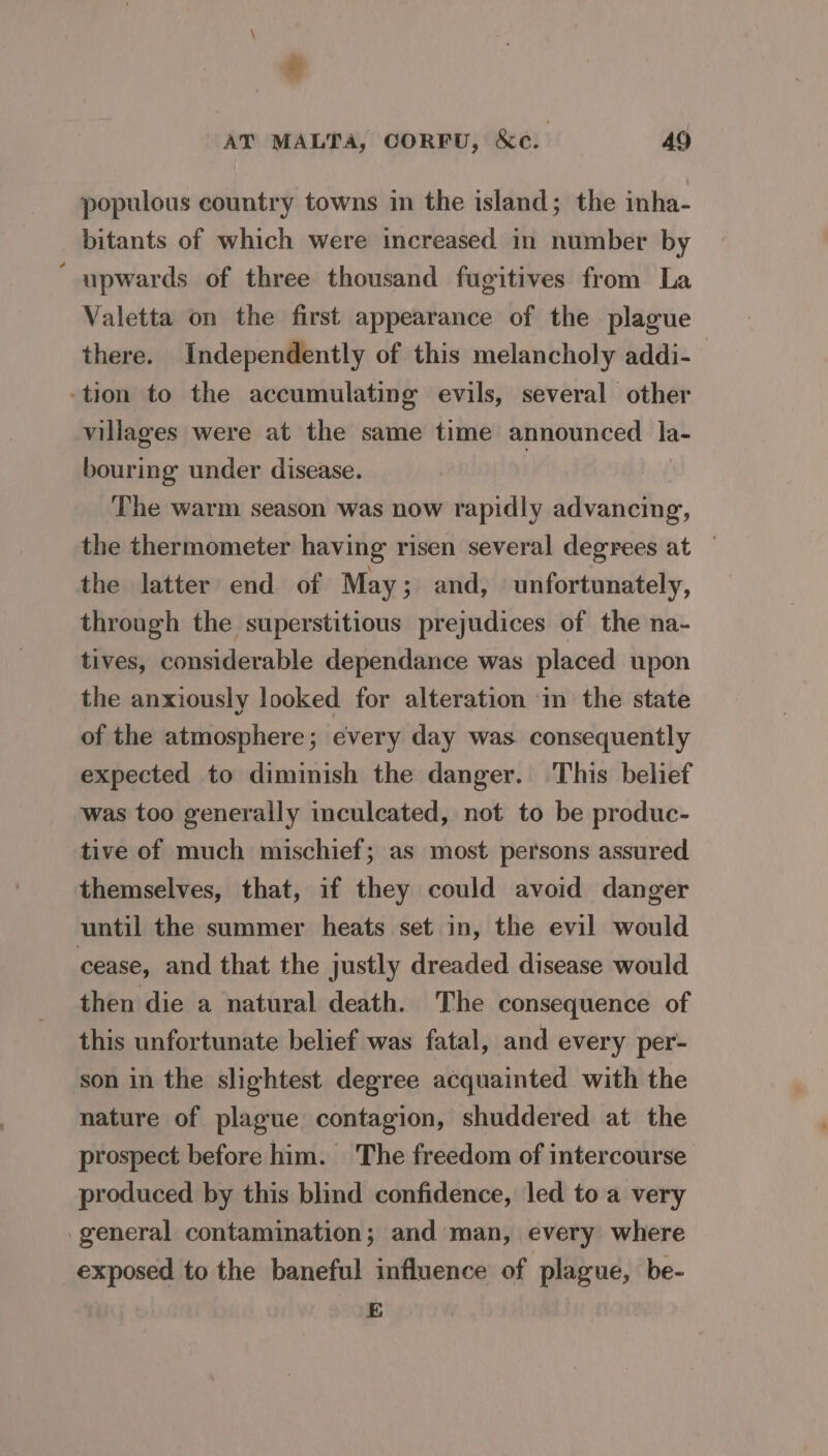 % AT MALTA, CORFU, &amp;c. 49 populous country towns in the island; the inha- bitants of which were increased in number by ‘ upwards of three thousand fugitives from La Valetta on the first appearance of the plague there. Independently of this melancholy addi- -tion to the accumulating evils, several other villages were at the same time announced la- bouring under disease. The warm season was now rapidly advancing, the thermometer having risen several degrees at — the latter end of May; and, unfortunately, through the superstitious prejudices of the na- tives, considerable dependance was placed upon the anxiously looked for alteration ‘in the state of the atmosphere; every day was consequently expected to diminish the danger. This belief was too generally inculcated, not to be produc- tive of much mischief; as most persons assured themselves, that, if they could avoid danger until the summer heats set in, the evil would cease, and that the justly dreaded disease would then die a natural death. The consequence of this unfortunate belief was fatal, and every per- son in the slightest degree acquainted with the nature of plague contagion, shuddered at the prospect before him. The freedom of intercourse produced by this blind confidence, led to a very general contamination; and man, every where exposed to the baneful influence of plague, be- E